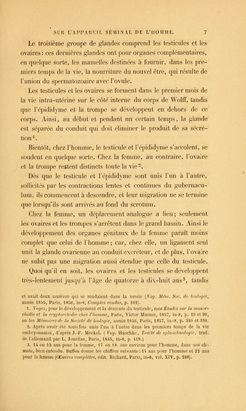 Le troisième groupe de glandes comprend les testicules et les ovaires: ces dernières glandes ont pour organes complémentaires, en quelque sorte, les mamelles destinées à fournir, dans les pre- miers temps de la vie, la nourriture du nouvel être, qui résulte de l'union du spermatozoaire avec l'ovule. Les testicules et les ovaires se forment dans le premier mois de la vie intra-utérine sur le côté interne du corps de Wolff, tandis que l'épididyme et la trompe se développent en dehors de ce corps. Ainsi, au début et pendant un certain temps, la glande est séparée du conduit qui doit éliminer le produit de sa sécré- tion ^ Bientôt, chez l'homme, le testicule et l'épididyme s'accolent, se soudent en quelque sorte. Chez la femme, au contraire, l'ovaire et la trompe restent distincts toute la vie^. Dès que le testicule et l'épididyme sont unis l'un à l'autre, sollicités par les contractions lentes et continues du gubernacu- lum, ils commencent à descendre, et leur migration ne se termine que lorsqu'ils sont arrivés au fond du scrotum. Chez la femme, un déplacement analogue a lieu; seulement les ovaires et les trompes s'arrêtent dans le grand bassin. Ainsi le développement des organes génitaux de la femme paraît moins complet que celui de l'homme; car, chez elle, un ligament seul unit la glande ovarienne au conduit excréteur, et de plus, l'ovaire ne subit pas une migration aussi étendue que celle du testicule. Quoi qu'il en soit, les ovaires et les testicules ^e développent très-lentement jusqu'à l'âge de quatorze à dix^-huit ans*^, tandis et avait deux uretères qui se rendaient dans la vessie [Voij. Mem. Soc. de biologie, année 1855, Paris, 1856, in-8, Comptes rendus, p. 102). 1. Voyez, pour le développement et la descente du testicule, mes Études sur la monor- chidie et lu cryptorchidie chez l'homme, Paris, Victor Masson, 1857, in-8, p. 19 et 20, ou les Mémoires de la Société de biologie, année 1856, Paris, 1857, in-8, p. 329 et 330. 2. Après avoir été toutefois unis l'un à Tautie dans les premiers temps de la vie embryonnaire, d'après J.-F. Meckel. {Voy. Huschke, Traité de splauchnologie, trad. de lallemand par L. Jourdan, Paris, 1845, in-8, p. 419.) 3. 14 ou 15 ans pour la femme, 17 ou 18 ans environ pour l'homme, dans nos cli- mats, bien entendu. Buftbn donne les chiffres suivants: 14 ans pour l'homme et 12 ans pour la femme [Œuvres complètes, édit. Richard, Paris, in-8, vol. XIV, p. 238).