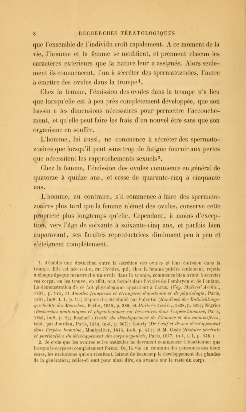 que l'ensemble de l'individu croît rapidement. A ce moment de la vie, l'homme et la femme se modifient, et prennent chacun les caractères extérieurs que la nature leur a assignés. Alors seule- ment ils commencent, l'un à sécréter des spermatozoïdes, l'autre à émettre des ovules dans la trompe^. Chez la femme, l'émission des ovules dans la trompe n'a lieu que lorsqu'elle est à peu près complètement développée, que son bassin a les dimensions nécessaires pour permettre l'accouche- ment, et qu'elle peut faire les frais d'un nouvel être sans que son organisme en souffre. L'homme, lui aussi, ne commence à sécréter des spermato- zoaires que lorsqu'il peut sans trop de fatigue fournir aux pertes que nécessitent les rapprochements sexuels2. Chez la femme, l'émission des ovules commence en général de quatorze à quinze ans, et cesse de quarante-cinq à cinquante ans. L'homme, au contraire, s'il commence à faire des spermato- zoaires plus tard que la femme n'émet des ovules, conserve cette propriété plus longtemps qu'elle. Cependant, à moins d'excep- tion, vers l'âge de soixante à soixante-cinq ans, et parfois bien auparavant, ses facultés reproductrices diminuent peu à peu et s'éteignent complètement. 1. J'établis une distinction entre la sécrétion îles ovules et leur émission dans la trompe. Elle est nccessaiie, car l'ovaire, qui, chez la femme puhère seulement, rejette à chaque époque menstruelle un ovule dans la trompe, commence bien avant à sécréter ces corps; on les trouve, en effet, tout formés dans l'ovaire de l'embryon et de l'enfant. Ea démonstration de ce fait physiologique appartient à Carus. {Voy. Mullers' Archiv.y 1837, p. 4'i2, et Annales françaises et étrangères danatomie et de pht/sio/ogie ^ Paris, 1837, in-8, t. 1. p. 41.) Depuis il a été étudié par Valeutin {Uandhuch der Entuncklungs- gesc/achte des Menschen, Berlin, 1835, p. 389, et MuUer'sArchiv., 1838,p. 529); Négrier ( Hechejxhes anatomiques et physiologùiues sur les ovaires dans Vespèce humaine^ Paris, 1840, iti-S, p. 2); Bischoff [Traité du développement de Vlionime et des mammifères, trad. par Jourdan, l*aris, 1843, in-8, p. 3G7); Courty [De l'œuf et de son développement dans l'espèce humaine, Montpellier, 1845, in-8, p. 44); et M. Coste (Histoire générale et particulière du développement des corps organisés, Paris, 1847, in-4, t. I, p. 148.). 2. ,1e crois que les ovaires et les testicules ne dcvrai(înt commencer à fonctionner que lorsque le corps est comphUement foruK'i. Or, la vie en commun des personnes des deux sexes, les excitations qui eu rcsiilteut, hâtent de beaucoup le développement des glandes de la génération- celles-ci sont pour aiusi dire, en avance sur le reste du corps.