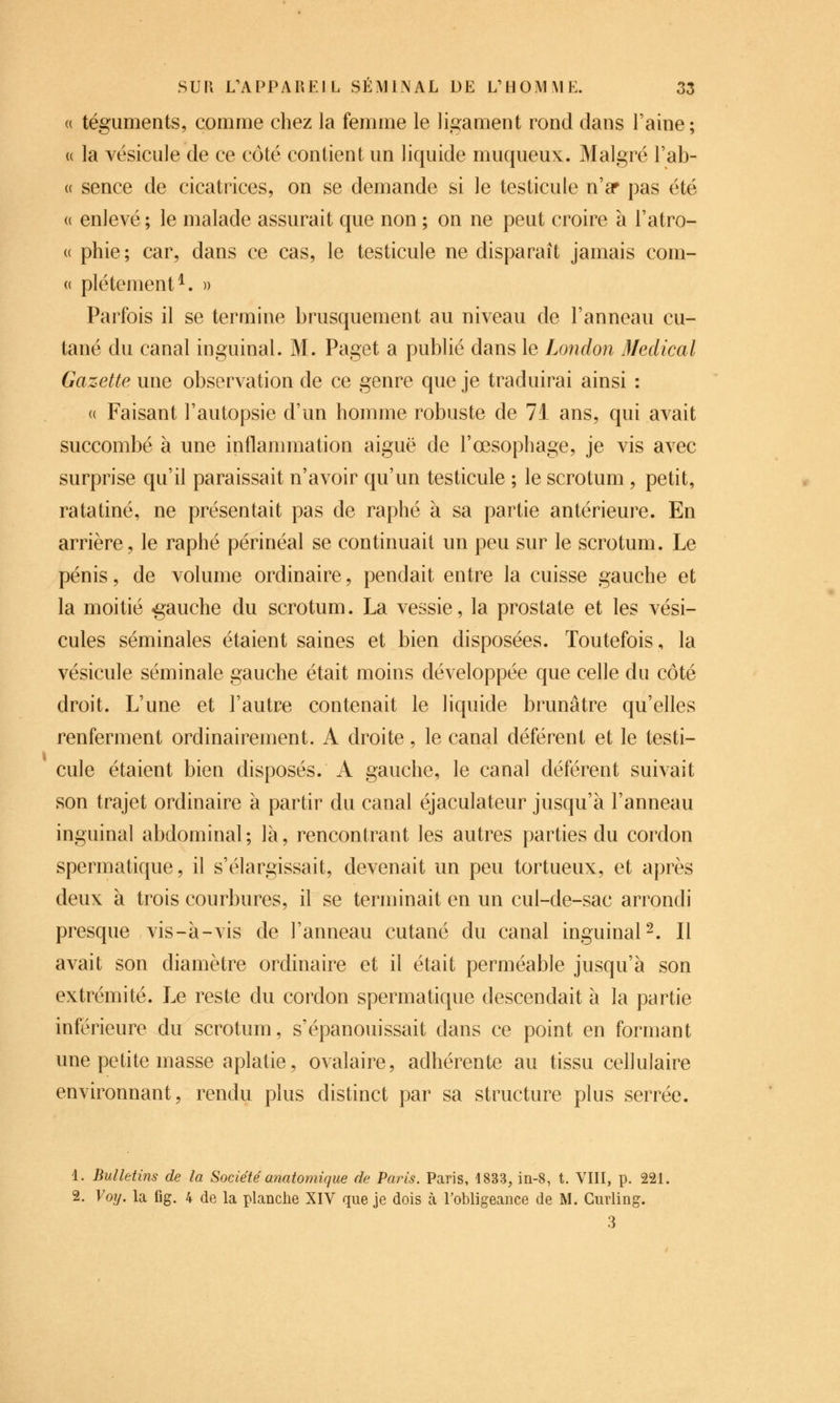 (( téguments, comme chez la femme le ligament rond dans Faine; (( la vésicule de ce côté contient un liquide muqueux. Malgré l'ab- (( sence de cicatrices, on se demande si le testicule n'ar pas été (( enlevé ; le malade assurait que non ; on ne peut croire à l'atro- ce phie; car, dans ce cas, le testicule ne disparaît jamais com- « plétement^. » Parfois il se termine brusquement au niveau de l'anneau cu- tané du canal inguinal. M. Paget a publié dans le London Médical Gazette une observation de ce genre que je traduirai ainsi : a Faisant l'autopsie d'un homme robuste de 7i ans, qui avait succombé à une inflammation aiguë de l'œsophage, je vis avec surprise qu'il paraissait n'avoir qu'un testicule ; le scrotum, petit, ratatiné, ne présentait pas de raphé à sa partie antérieure. En arrière, le raphé périnéal se continuait un peu sur le scrotum. Le pénis, de volume ordinaire, pendait entre la cuisse gauche et la moitié gauche du scrotum. La vessie, la prostate et les vési- cules séminales étaient saines et bien disposées. Toutefois, la vésicule séminale gauche était moins développée que celle du côté droit. L'une et l'autre contenait le liquide brunâtre qu'elles renferment ordinairement. A droite, le canal déférent et le testi- cule étaient bien disposés. A gauche, le canal déférent suivait son trajet ordinaire à partir du canal éjaculateur jusqu'à l'anneau inguinal abdominal; là, rencontrant les autres parties du cordon spermatique, il s'élargissait, devenait un peu tortueux, et après deux à trois courbures, il se terminait en un cul-de-sac arrondi presque vis-à-vis de l'anneau cutané du canal inguinal 2. Il avait son diamètre ordinaire et il était perméable jusqu'à son extrémité. Le reste du cordon spermatique descendait à la partie inférieure du scrotum, s'épanouissait dans ce point en formant une petite masse aplatie, ovalaire, adhérente au tissu ceflulaire environnant, rendu plus distinct par sa structure plus serrée. 1. Bulletins de la Sociétéanatomique de Paris. Paris, 1833, in-8, t. VIII, p. 221, 2. Voy. la fig. 4 de la planche XIV que je dois à l'obligeance de M. Curling. 3