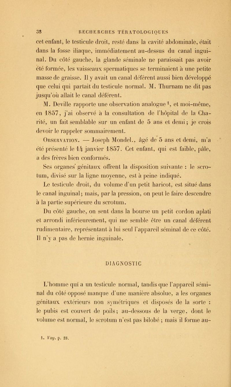 cet enfant, le testicule droit, resté dans la cavité abdominale, était dans la fosse iliaque, immédiatement au-dessus du canal ingui- nal. Du côté gauche, la glande séminale ne paraissait pas avoir été formée, les vaisseaux spermatiques se terminaient à une petite masse de graisse. Il y avait un canal déférent aussi bien développé que celui qui partait du testicule normal. M. Thurnam ne dit pas jusqu'oii allait le canal déférent. M. Deville rapporte une observation analogue^, et moi-même, en 1857, j'ai observé à la consultation de l'hôpital de la Cha- rité, un fait semblable sur un enfant de 5 ans et demi ; je crois devoir le rappeler sommairement. Observation. — Joseph Mondel., âgé de 5 ans et demi, m'a été présenté le 14 janvier 1857. Cet enfant, qui est faible, pâle, a des frères bien conformés. Ses organes génitaux offrent la disposition suivante : le scro- tum, divisé sur la ligne moyenne, est à peine indiqué. Le testicule droit, du volume d'un petit haricot, est situé dans le canal inguinal; mais, par la pression, on peut le faire descendre à la partie supérieure du scrotum. Du côté gauche, on sent dans la bourse un petit cordon aplati et arrondi inférieurement, qui me semble être un canal déférent rudimentaire, représentant à lui seul l'appareil séminal de ce côté. Il n'y a pas de hernie inguinale. DIAGNOSTIC L'homme qui a un testicule normal, tandis que l'appareil sémi- nal du côté opposé manque d'une manière absolue, a les organes génitaux extérieurs non symétriques et disposés de la sorte : le pubis est couvert de poils; au-dessous de la verge, dont le volume est normal, le scrotum n'est pas bilobé ; mais il forme au- 1. Voy. p. 28.