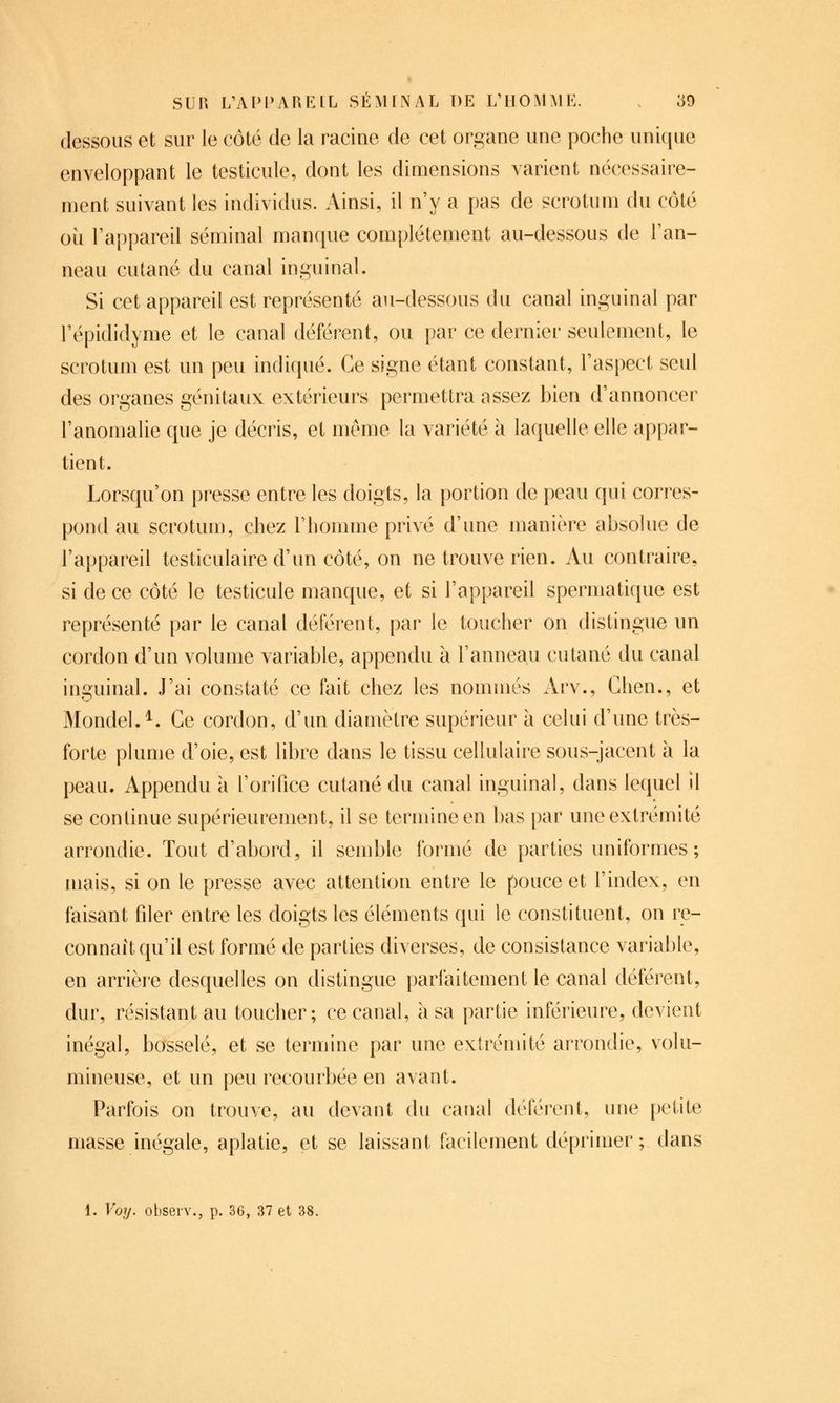 dessous et sur le côté de la racine de cet organe une poche unique enveloppant le testicule, dont les dimensions varient nécessaire- ment suivant les individus. Ainsi, il n'y a pas de scrotum du côté où l'appareil séminal manque complètement au-dessous de l'an- neau cutané du canal inguinal. Si cet appareil est représenté au-dessous du canal inguinal par l'épididyme et le canal déférent, ou par ce dernier seulement, le scrotum est un peu indiqué. Ce signe étant constant, l'aspect seul des organes génitaux extérieurs permettra assez bien d'annoncer l'anomalie que je décris, et même la variété à laquelle elle appar- tient. Lorsqu'on presse entre les doigts, la portion de peau qui corres- pond au scrotum, chez l'homme privé d'une manière absolue de l'appareil testiculaire d'un côté, on ne trouve rien. Au contraire, si de ce côté le testicule manque, et si l'appareil spermatique est représenté par le canal déférent, par le toucher on distingue un cordon d'un volume variable, appendu à l'anneau cutané du canal inguinal. J'ai constaté ce fait chez les nommés Arv., Chen., et Mondel.^. Ce cordon, d'un diamètre supérieur à celui d'une très- forte plume d'oie, est libre dans le tissu cellulaire sous-jacent à la peau. Appendu à l'orifice cutané du canal inguinal, dans lequel il se continue supérieurement, il se termine en bas par une extrémité arrondie. Tout d'abord, il semble formé de parties uniformes; mais, si on le presse avec attention entre le pouce et l'index, en faisant filer entre les doigts les éléments qui le constituent, on re- connaît qu'il est formé de parties diverses, de consistance variable, en arrière desquelles on distingue parfaitement le canal déférent, dur, résistant au toucher; ce canal, à sa partie inférieure, devient inégal, bosselé, et se termine par une extrémité arrondie, volu- mineuse, et un peu recourbée en avant. Parfois on trouve, au devant du caiial déférent, ime [)etite masse inégale, aplatie, et se laissant facilement déprimer ; dans 1. Voy. obseiv., p. 36, 37 et 38.
