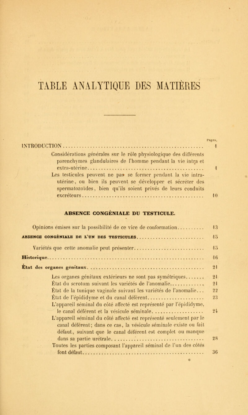 TABLE ANALYTIQUE DES MATIÈRES Pages. INTRODUCTION 1 Considérations générales sur le rôle physiologique des diiïéronts parenchymes glandulaires de l'homme pendant la vie intra et extra-utérine i Les testicules peuvent ne pa* se former pendant la vie intra- utérine, ou bien ils peuvent se développer et sécréter des spermatozoïdes, bien qu'ils soient privés de leurs conduits excréteurs 10 ABSENCE GONGENIALE DU TESTICULE. Opinions émises sur la possibilité de ce vice de conformation 13 ABSENCE GONGÉNIAI.E DE L'UN DES TESTICULES V6 Variétés que cette anomalie peut présenter 15 Historique 16 r Etat des organes génitaux 21 Les organes génitaux extérieurs ne sont pas symétriques 21 État du scrotum suivant les variétés de l'anomalie 21 État de la tunique vaginale suivant les variétés de l'anomalie... 22 État de l'épididyme et du canal déférent 23 L'appareil séminal du côté affecté est représenté par l'épididyme, le canal déférent et la vésicule séminale 24 L'appareil séminal du côté affecté est représenté seulement par le canal déférent; dans ce cas, la vésicule séminale existe ou fait défaut, suivant que le canal déférent est complet ou manque dans sa partie urétrale 28 Toutes les parties composant l'appareil séminal de l'un des côtés font défaut 36 *