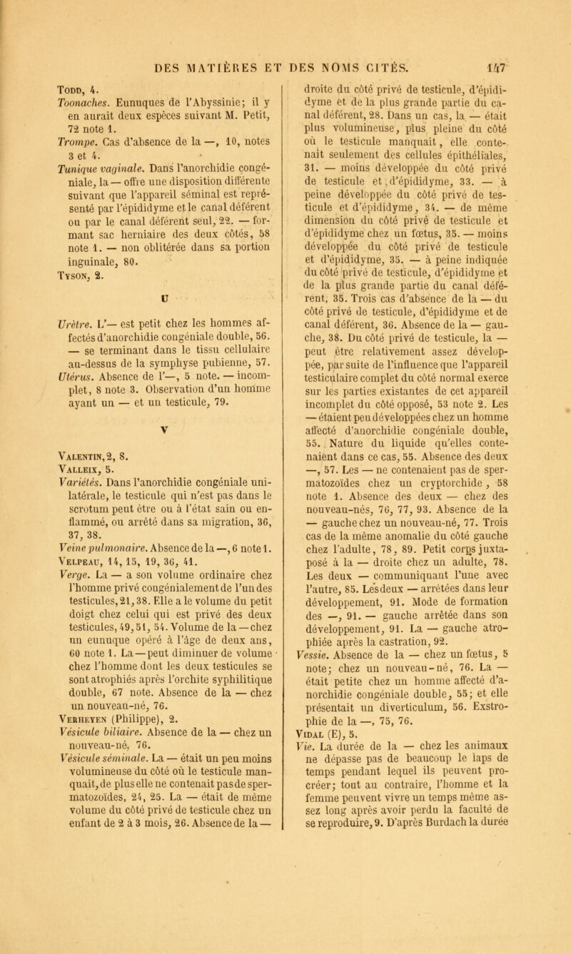TODD, 4. Toonaches. Eunuques de l'Ahyssinie; il y en aurait deux espèces suivant M. Petit, 72 note 1. Trompe. Cas d'absence de la —, 10, notes 3 et 4. Tunique vaginale. Dans ranorchidie congé- niale, la — offre une disposition différente suivant que l'appareil séminal est repré- senté par l'épididyme et le canal déférent ou par le canal déférent seul, 22. — for- mant sac herniaire des deux côtés, 58 note 1. — non oblitérée dans sa portion inguinale, 80. Tyson, 2. V Urètre. V— est petit chez les hommes af- fectés d'anorchidie congéniale double, 56. — se terminant dans le tissu cellulaire au-dessus de la symphyse pubienne, 57. Utérus. Absence de T—, 5 note. — incom- plet, 8 note 3. Observation d'un homme ayant un — et un testicule, 79. Vale]stin,2, 8. Valleix, 5. Variétés. Dans l'anorchidie congéniale uni- latérale, le testicule qui n'est pas dans le scrotum peut être ou à l'état sain ou en- flammé, ou arrêté dans sa migration, 36, 37, 38. Veine pulmonaire. Absence de la —, 6 note 1. Velpeau, 14, 15, 19, 36, 41. Verge. La — a son volume ordinaire chez l'homme privé congénialementde l'un des testicules,21,38. Elle aie volume du petit doigt chez celui qui est privé des deux testicules, 49,51, 54. Volume de la —chez un eunuque opéré à l'âge de deux ans, 60 note 1. La — peut diminuer de volume chez l'homme dont les deux testicules se sont atrophiés après l'orchite syphilitique double, 67 note. Absence de la — chez un nouveau-né, 76. Veeheyen (Philippe), 2. Vésicule biliaire. Absence de la — chez un nouveau-né, 76. Vésicule séminale. La — était un peu moins volumineuse du côté où le testicule man- quait, de plus elle ne contenait pas de sper- matozoïdes, 24, 25. La — était de même volume du côté privé de testicule chez un enfant de 2 à 3 mois, 26. Absence de la — droite du côté privé de testicule, d'épidi- dyme et de la plus grande partie du ca- nal déférent, 28. Dans un cas, la — était plus volumineuse, plus pleine du côté où le testicule manquait, elle conte- nait seulement des cellules épithéliales, 31. — moins développée du côté privé de testicule et .d'épididyme, 33. — à peine développée du côté privé de tes- ticule et d'épididyme, 34. — de même dimension du côté privé de testicule et d'épididyme chez un fœtus, 35. — moins développée du côté privé de testicule et d'épididyme, 35. — à peine indiquée du côté privé de testicule, d'épididyme et de la plus grande partie du canal défé- rent, 35. Trois cas d'absence de la — du côté privé de testicule, d'épididyme et de canal déférent, 36. Absence de la — gau- che, 38. Du côté privé de testicule, la — peut être relativement assez dévelop- pée, par suite de l'influence que l'appareil testiculaire complet du côté normal exerce sur les parties existantes de cet appareil incomplet du côté opposé, 53 note 2. Les — étaient peu développées chez un homme aflecté d'anorchidie congéniale double, 55., Nature du liquide qu'elles conte- naient dans ce cas, 55. Absence des deux —, 57. Les — ne contenaient pas de sper- matozoïdes chez un cryptorchide, 58 note 1. Absence des deux — chez des nouveau-nés, 76, 77, 93. Absence de la — gauche chez un nouveau-né, 77. Trois cas de la même anomalie du côté gauche chez l'adulte, 78, 89. Petit corgsjuxta- posé à la — droite chez un adulte, 78. Les deux — communiquant l'une avec l'autre, 85. Les deux — arrêtées dans leur développement, 91. Mode de formation des —, 91. — gauche arrêtée dans son développement, 91. La — gauche atro- phiée après la castration, 92. Vessie. Absence de la — chez un fœtus, 5 note; chez un nouveau-né, 76. La — était petite chez un homme aff'ecté d'a- norchidie congéniale double, 55; et elle présentait un diverticulum, 56. Exstro- phie de la —, 75, 76. Vidal (E), 5. Vie. La durée de la — chez les animaux ne dépasse pas de beaucoup le laps de temps pendant lequel ils peuvent pro- créer; tout au contraire, l'homme et la femme peuvent vivre un temps même as- sez long après avoir perdu la faculté de se reproduire, 9. D'après Burdach la durée