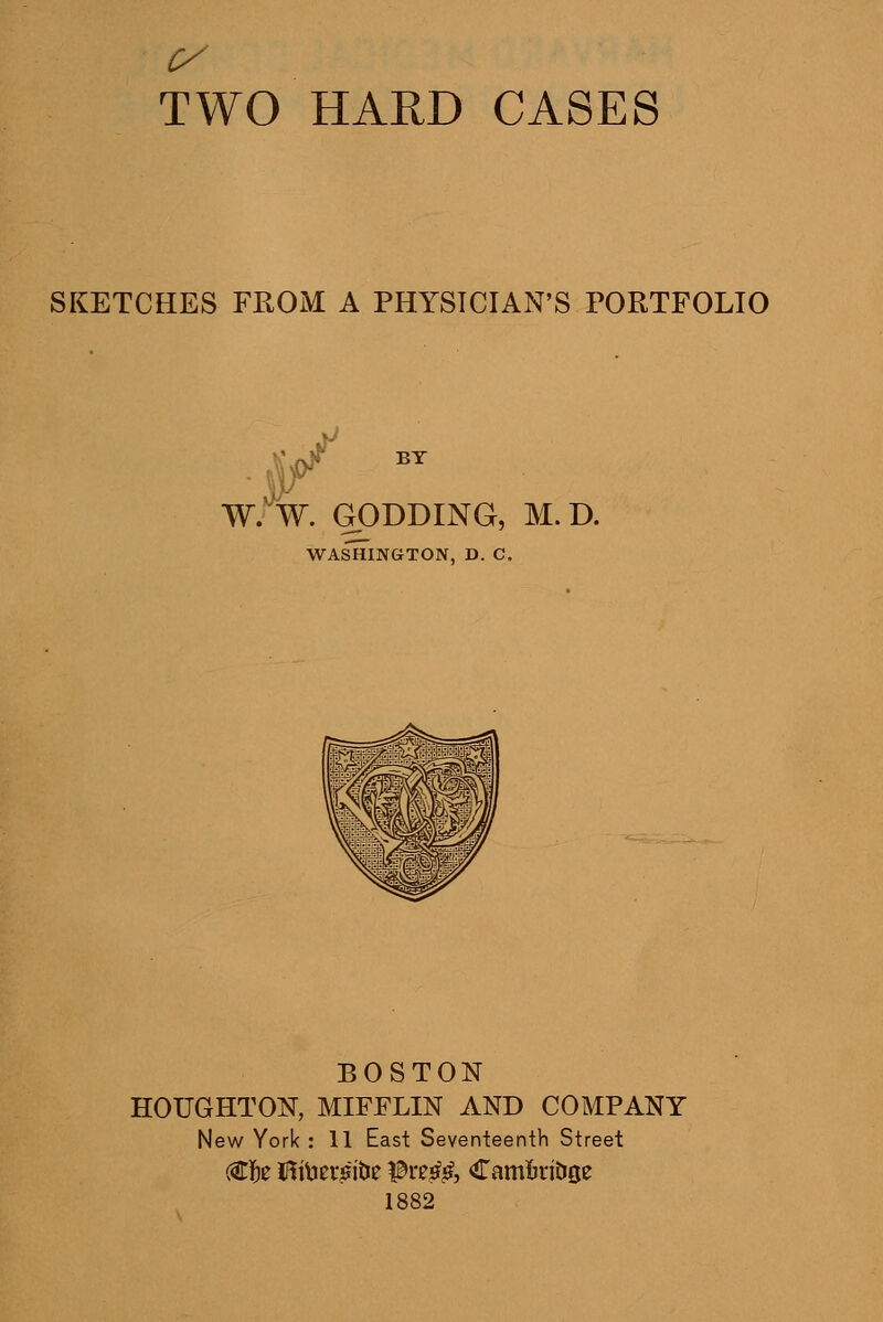 SKETCHES FROM A PHYSICIAN'S PORTFOLIO ^ BY W. W. GODDING, M.D. WASHINGTON, D. C. BOSTON HOUGHTON, MIFFLIN AND COMPANY New York : 11 East Seventeenth Street 1882