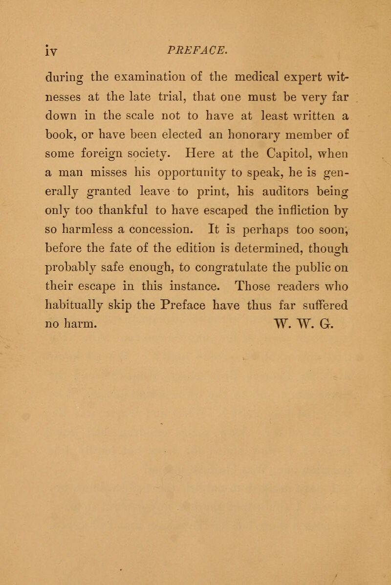 during the examination of the medical expert wit- nesses at tlie late trial, that one must be very far down in the scale not to have at least written a book, or have been elected an honorary member of some foreign society. Here at the Capitol, when a man misses his opportunity to speak, he is gen- erally granted leave to print, his auditors being only too thankful to have escaped the infliction by so harmless a concession. It is perhaps too soon, before the fate of the edition is determined, though probably safe enough, to congratulate the jjublic on their escape in this instance. Those readers who habitually skip the Preface have thus far suffered no harm. W. W. G.