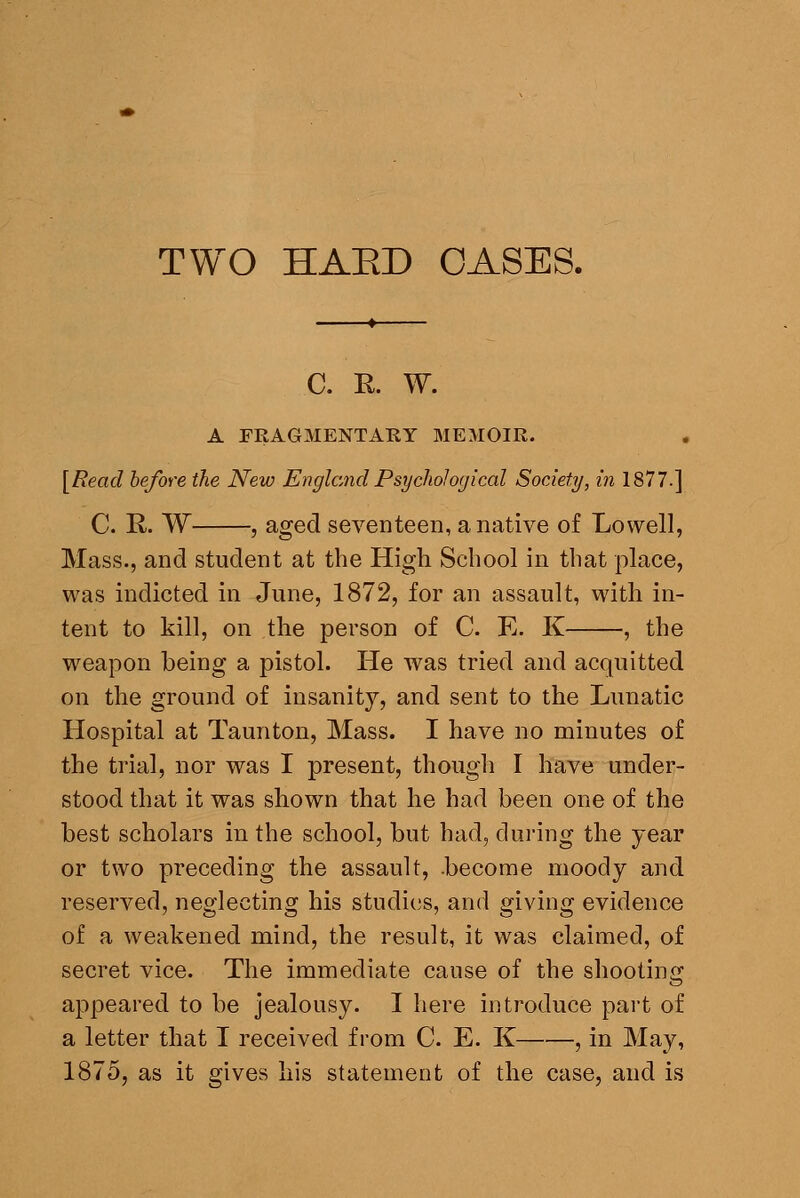 C. R. W. A FRAGMENTARY MEMOIR. [Read before the New England Psychological Society, in 1877.] C. R. W , aged seventeen, a native of Lowell, Mass., and student at the High School in that place, was indicted in June, 1872, for an assault, with in- tent to kill, on the person of C. E. K , the weapon being a pistol. He was tried and acquitted on the ground of insanity, and sent to the Lunatic Hospital at Taunton, Mass. I have no minutes of the trial, nor was I present, though I have under- stood that it was shown that he had been one of the best scholars in the school, but had, during the year or two preceding the assault, .become moody and reserved, neglecting his studies, and giving evidence of a weakened mind, the result, it was claimed, of secret vice. The immediate cause of the shooting appeared to be jealousy. I here introduce part of a letter that I received from C. E. K , in May, 1875, as it gives liis statement of the case, and is