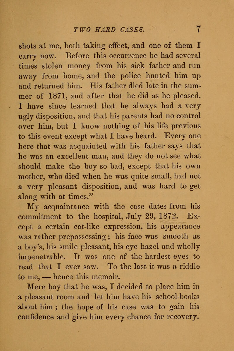 shots at me, both taking effect, and one of them I carry now. Before this occurrence he had several times stolen money from his sick father and run away from home, and the police hunted him up and returned him. His father died late in the sum- mer of 1871, and after that he did as he pleased. I have since learned that he always had a very ugly disposition, and that his parents had no control over him, but I know nothing of his life previous to this event except what I have heard. Every one here that was acquainted with his father says that he was an excellent man, and they do not see what should make the boy so bad, except that his own mother, who died when he was quite small, had not a very pleasant disposition, and was hard to get along with at times. My acquaintance with the case dates from his commitment to the hospital, July 29, 1872. Ex- cept a certain cat-like expression, his appearance was rather prepossessing; his face was smooth as a boy's, his smile pleasant, his eye hazel and wholly impenetrable. It was one of the hardest eyes to read that I ever saw. To the last it was a riddle to me, — hence this memoir. Mere boy that he was, I decided to place him in a pleasant room and let him have his school-books about him ; the hope of his case was to gain his confidence and give him every chance for recovery.