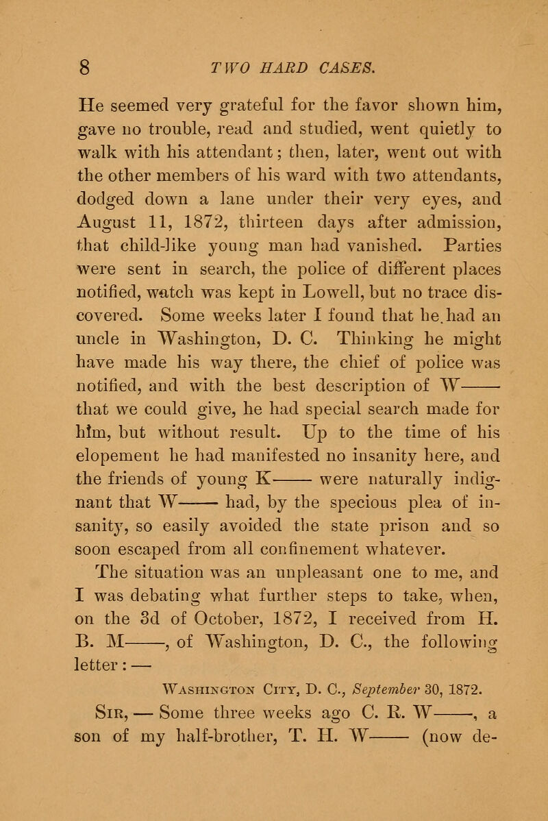 He seemed very grateful for the favor shown him, gave 110 trouble, read and studied, went quietly to walk with his attendant; then, later, went out with the other members of his ward with two attendants, dodged down a lane under their very eyes, and August 11, 1872, thirteen days after admission, that child-like young man had vanished. Parties were sent in search, the police of different places notified, watch was kept in Lowell, but no trace dis- covered. Some weeks later I found that he. had an uncle in Washington, D. C. Thinking he might have made his way there, the chief of police was notified, and with the best description of W that we could give, he had special search made for him, but without result. Up to the time of his elopement he had manifested no insanity here, and the friends of young K were naturally indig- nant that W had, by the specious plea of in- sanit}', so easily avoided the state prison and so soon escaped from all confinement whatever. The situation was an unpleasant one to me, and I was debating what further steps to take, when, on the 3d of October, 1872, I received from H. B. M , of Washington, D. C, the following letter: — Washington City, D, C, September 30, 1872. Sir, — Some three weeks ago C. R. W •, a son of my half-brother, T. II. W (now de-