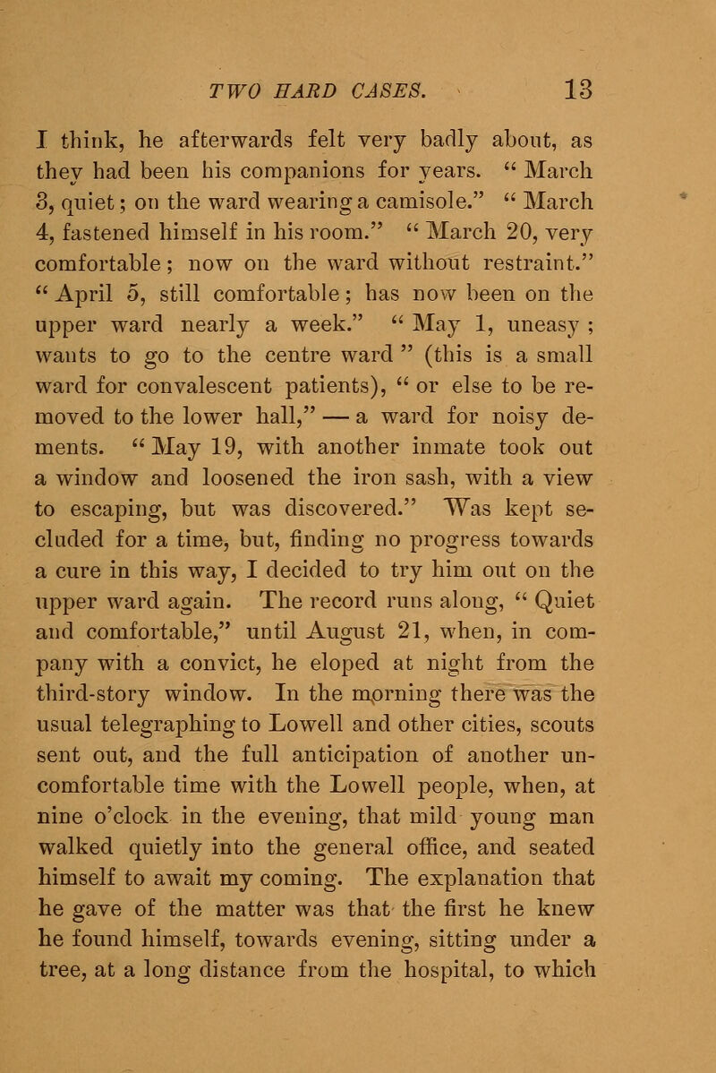 I think, he afterwards felt very badly about, as they had been his companions for years.  March 8, quiet; on the ward wearing a camisole.  March 4, fastened himself in his room.  March 20, very comfortable; now on the ward without restraint.  April 5, still comfortable; has now been on the upper ward nearly a week.  May 1, uneasy ; wants to go to the centre ward  (this is a small ward for convalescent patients),  or else to be re- moved to the lower hall, — a ward for noisy de- ments. May 19, with another inmate took out a window and loosened the iron sash, with a view to escaping, but was discovered. Was kept se- cluded for a time, but, finding no progress towards a cure in this way, I decided to try him out on the upper ward again. The record runs along,  Quiet and comfortable, until August 21, when, in com- pany with a convict, he eloped at night from the third-story window. In the mprning there was the usual telegraphing to Lowell and other cities, scouts sent out, and the full anticipation of another un- comfortable time with the Lowell people, when, at nine o'clock in the evening, that mild young man walked quietly into the general office, and seated himself to await my coming. The explanation that he gave of the matter was that the first he knew he found himself, towards evening, sitting under a tree, at a long distance from the hospital, to which