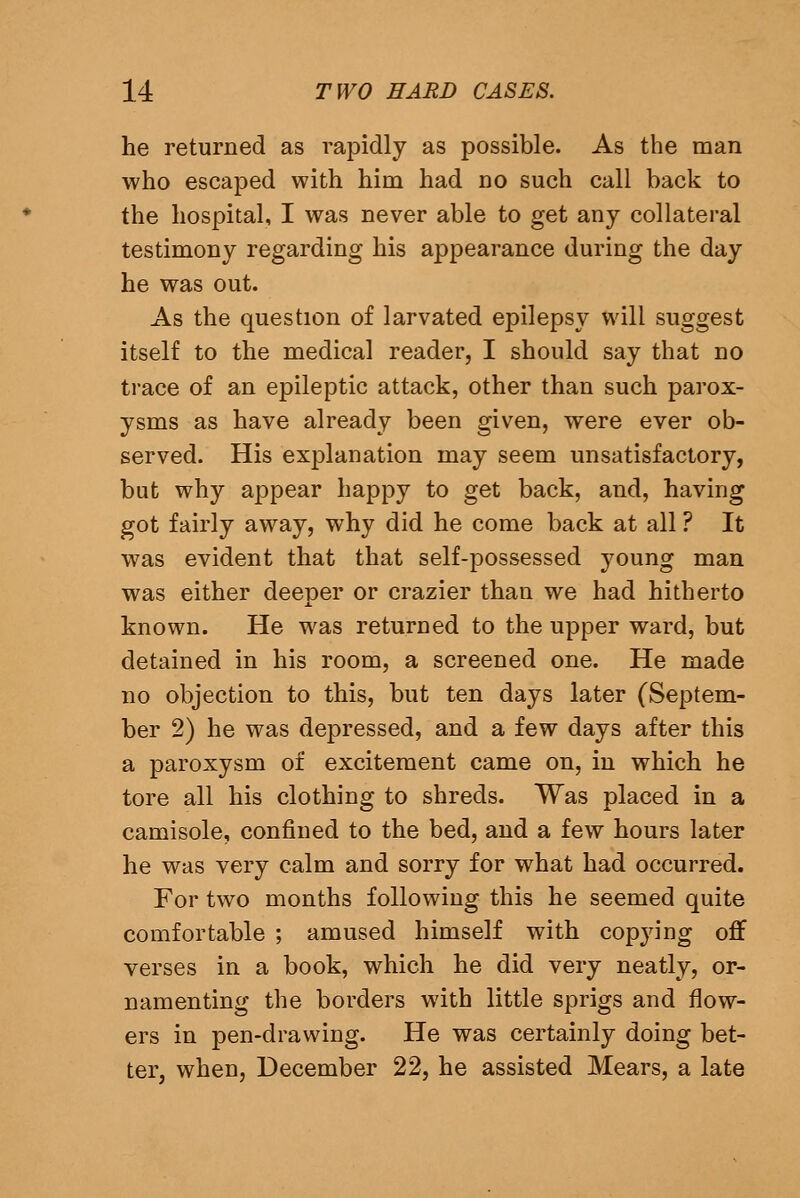 he returned as rapidly as possible. As the man who escaped with him had no such call back to the hospital, I was never able to get any collateral testimony regarding his appearance during the day he was out. As the question of larvated epilepsy will suggest itself to the medical reader, I should say that no trace of an epileptic attack, other than such parox- ysms as have already been given, were ever ob- served. His explanation may seem unsatisfactory, but why appear happy to get back, and, having got fairly away, why did he come back at all ? It was evident that that self-possessed young man was either deeper or crazier than we had hitherto known. He was returned to the upper ward, but detained in his room, a screened one. He made no objection to this, but ten days later (Septem- ber 2) he was depressed, and a few days after this a paroxysm of excitement came on, in which he tore all his clothing to shreds. Was placed in a camisole, confined to the bed, and a few hours later he was very calm and sorry for what had occurred. For two months following this he seemed quite comfortable ; amused himself with copying off verses in a book, which he did very neatly, or- namenting the borders with little sprigs and flow- ers in pen-drawing. He was certainly doing bet- ter, when, December 22, he assisted Mears, a late