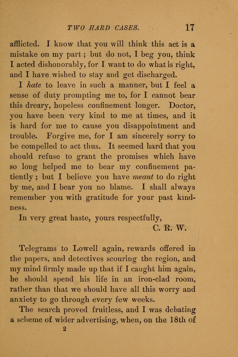 afflicted. I know that you will think this act is a mistake on my part; but do not, I beg you, think I acted dishonorably, for I want to do what is right, and I have wished to stay and get discharged. I hate to leave in such a manner, but I feel a sense of duty prompting me to, for I cannot bear this dreary, hopeless confinement longer. Doctor, you have been very kind to me at times, and it is hard for me to cause you disappointment and trouble. Forgive me, for I am sincerely sorry to be compelled to act thus. It seemed hard that you should refuse to grant the promises which have so long helped me to bear my confinement pa- tiently ; but I believe you have meant to do right by me, and I bear you no blame. I shall always remember you with gratitude for your past kmd- ness. In very great haste, yours respectfully, C. R. W. Telegrams to Lowell again, rewards offered in the papers, and detectives scouring the region, and my mind firmly made up that if I caught him again, he should spend his life in an iron-clad room, rather than that we should have all this worry and anxiety to go through every few weeks. The search proved fruitless, and I was debating a scheme of wider advertising, when, on the 18th of 2