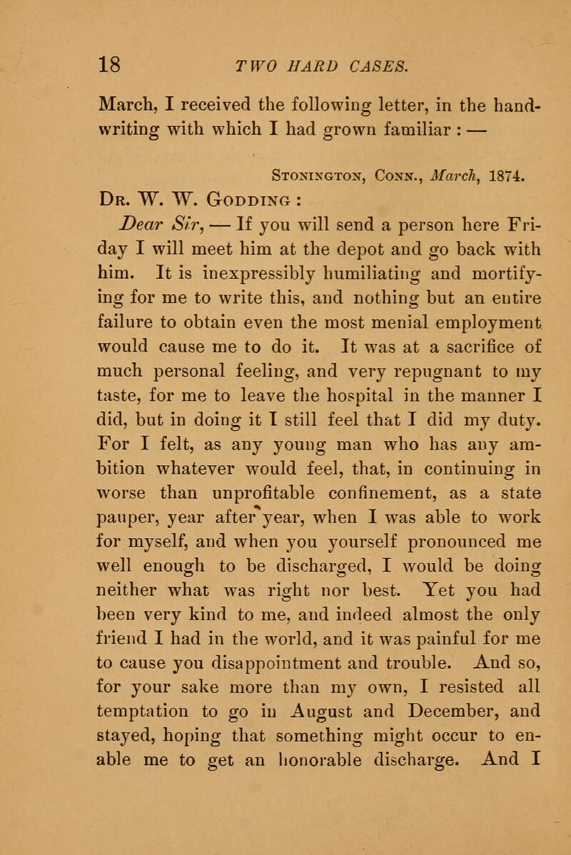 March, I received the following letter, in the hand- writing with which I had grown familiar : — Stonington, Conn., March, 1874. Dr. W. W. Godding : Dear Sir, — If you will send a person here Fri- day I will meet him at the depot and go back with him. It is inexpressibly humiliating and mortify- ing for me to write this, and nothing but an entire failure to obtain even the most menial employment would cause me to do it. It was at a sacrifice of much personal feeling, and very repugnant to my taste, for me to leave the hospital in the manner I did, but in doing it T still feel that I did my duty. For I felt, as any young man who has any am- bition whatever would feel, that, in continuing in worse than unprofitable confinement, as a state pauper, year after year, when I was able to work for myself, and when you yourself pronounced me well enough to be discharged, I would be doing neither what was right nor best. Yet you had been very kind to me, and indeed almost the only friend I had in the world, and it was painful for me to cause you disappointment and trouble. And so, for your sake more than my own, I resisted all temptation to go in August and December, and stayed, hoping that something might occur to en- able me to get an honorable discharge. And I