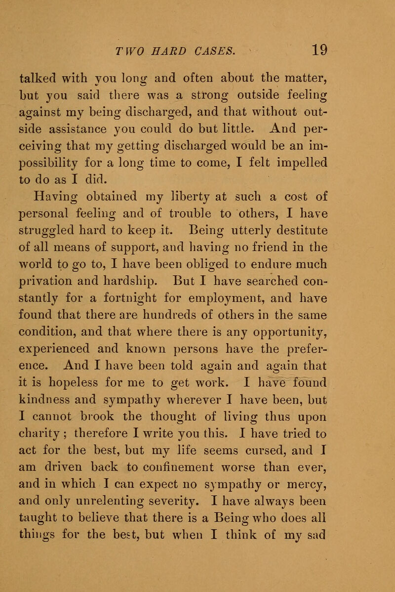 talked with you long and often about the matter, but you said there was a strong outside feeling against my being discharged, and that without out- side assistance you could do but little. And per- ceiving that my getting discharged would be an im- possibility for a long time to come, I felt impelled to do as I did. Having obtained my liberty at such a cost of personal feeling and of trouble to others, I have struggled hard to keep it. Being utterly destitute of all means of support, and having no friend in the world to go to, I have been obliged to endure much privation and hardship. But I have searched con- stantly for a fortnight for employment, and have found that there are hundreds of others in the same condition, and that where there is any opportunity, experienced and known persons have the prefer- ence. And I have been told again and again that it is hopeless for me to get work. I have found kindness and sympathy wherever I have been, but I cannot brook the thought of living thus upon charity ; therefore I write you this. I have tried to act for the best, but my life seems cursed, and I am driven back to confinement worse than ever, and in which I can expect no sympathy or mercy, and only unrelenting severity. I have always been taught to believe that there is a Being who does all things for the best, but when I think of my sad