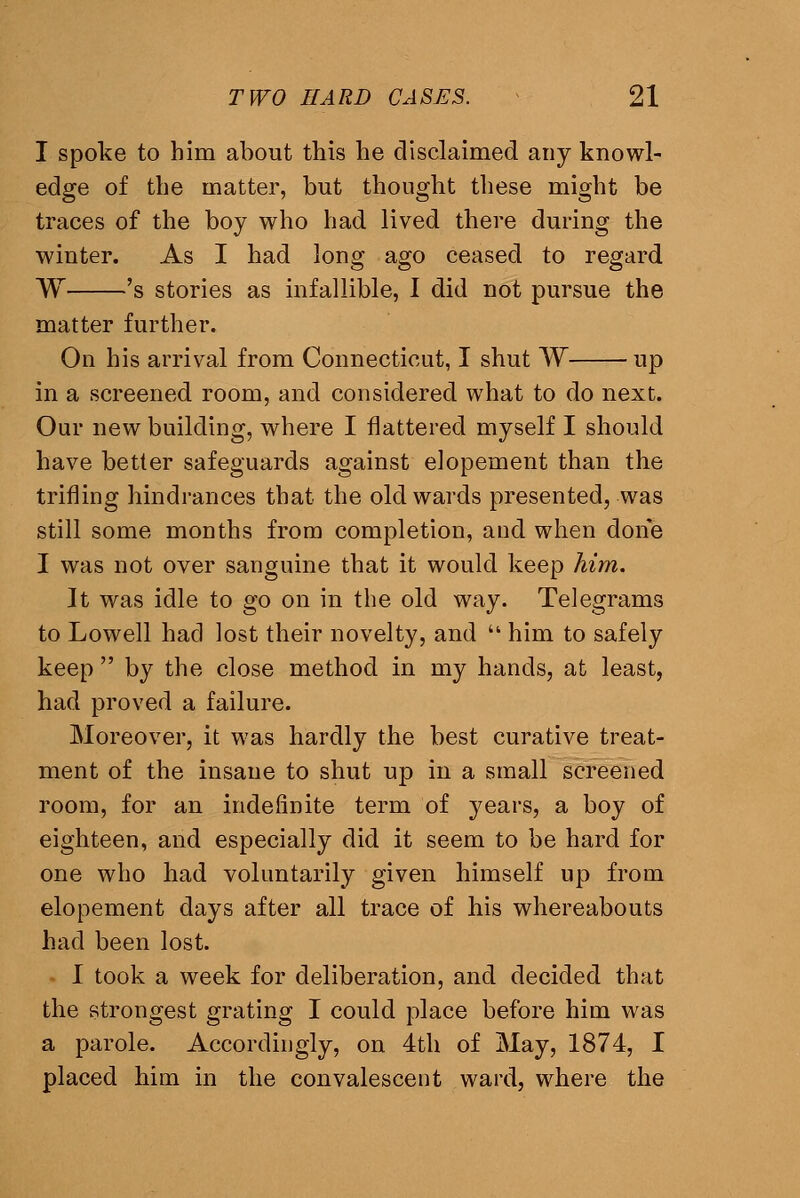 I spoke to him about this he disclaimed any knowl- edge of the matter, but thought these might be traces of the boy who had lived there during the winter. As I had long ago ceased to regard W 's stories as infallible, 1 did not pursue the matter further. On his arrival from Connecticut, I shut W up in a screened room, and considered what to do next. Our new building, where I flattered myself I should have better safeguards against elopement than the trifling hindrances that the old wards presented, was still some months from completion, and when done I was not over sanguine that it would keep him. It was idle to go on in the old way. Telegrams to Lowell had lost their novelty, and  him to safely keep  by the close method in my hands, at least, had proved a failure. Moreover, it was hardly the best curative treat- ment of the insane to shut up in a small screened room, for an indefinite term of years, a boy of eighteen, and especially did it seem to be hard for one who had voluntarily given himself up from elopement days after all trace of his whereabouts had been lost. I took a week for deliberation, and decided that the strongest grating I could place before him was a parole. Accordingly, on 4th of May, 1874, I placed him in the convalescent ward, where the