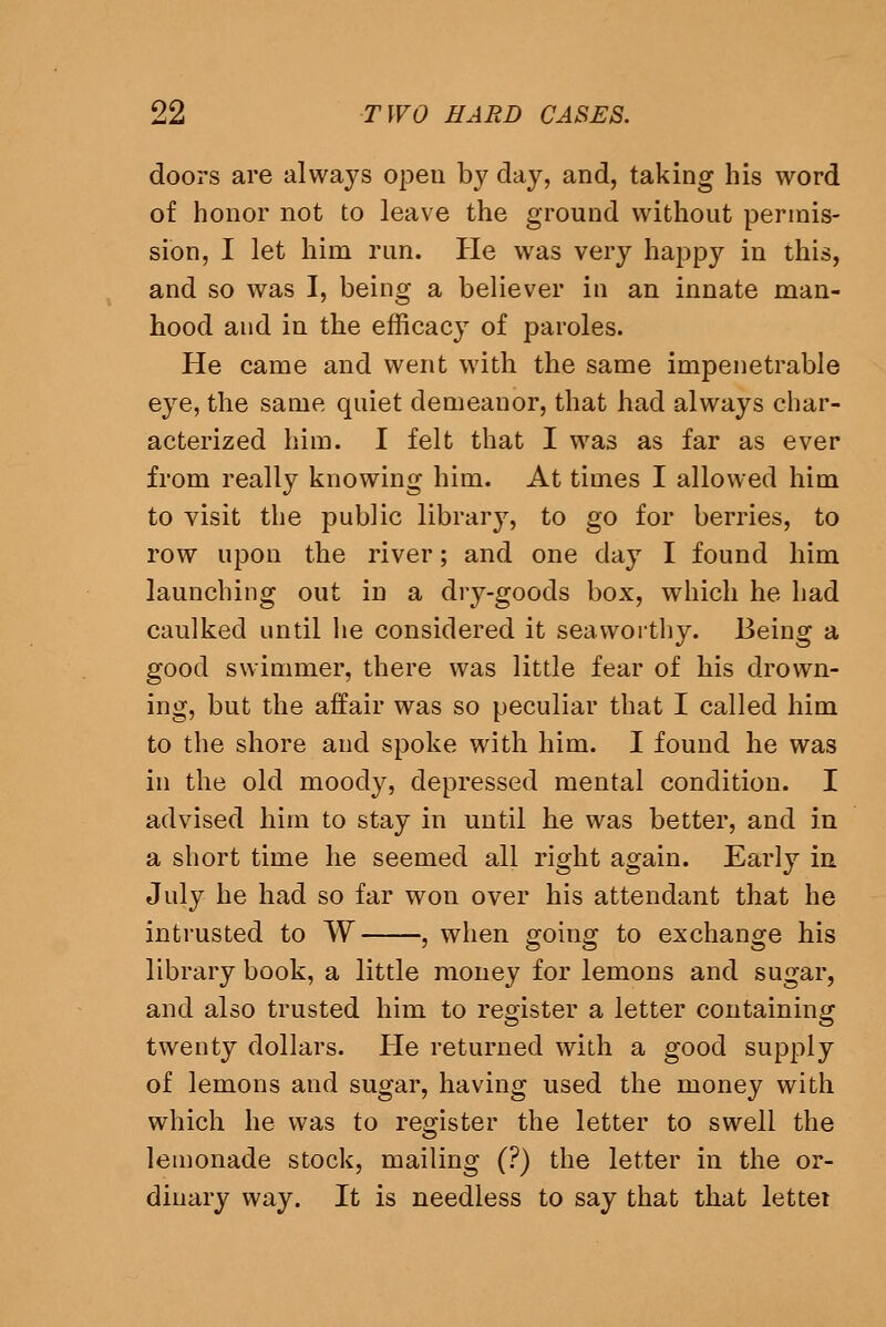 doors are always open b}^ day, and, taking his word of honor not to leave the ground without permis- sion, I let him run. He was very happy in this, and so was I, being a believer in an innate man- hood and in the efficacy of paroles. He came and went with the same impenetrable eye, the same quiet demeanor, that had always char- acterized him. I felt that I was as far as ever from really knowing him. At times I allowed him to visit the public library, to go for berries, to row upon the river; and one day I found him launching out in a dry-goods box, which he had caulked until lie considered it seaworthy. Being a good swimmer, there was little fear of his drown- ing, but the affair was so peculiar that I called him to the shore and spoke with him. I found he was in the old moody, depressed mental condition. I advised him to stay in until he was better, and in a short time he seemed all right again. Early in July he had so far won over his attendant that he intrusted to W , when going to exchange his library book, a little money for lemons and sugar, and also trusted him to register a letter containing twenty dollars. Pie returned with a good supply of lemons and sugar, having used the money with which he was to register the letter to swell the lemonade stock, mailing (?) the letter in the or- dinary way. It is needless to say that that lettei