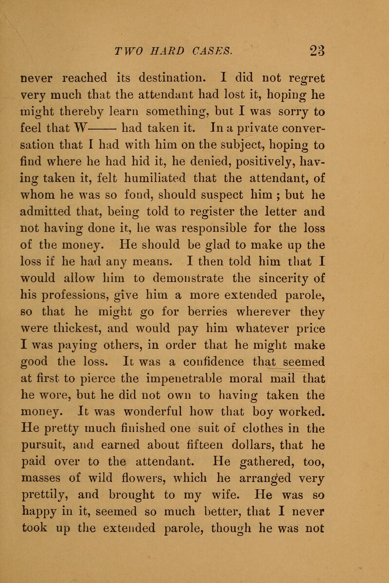 never reached its destination. I did not regret very much that the attendant had lost it, hoping he might thereby learn something, but I was sorry to feel that W had taken it. In a private conver- sation that I had with him on the subject, hoping to find where he had hid it, he denied, positively, hav- ing taken it, felt humiliated that the attendant, of whom he was so fond, should suspect him ; but he admitted that, being told to register the letter and not having done it, he was responsible for the loss of the money. He should be glad to make up the loss if he had any means. I then told him that I would allow him to demonstrate the sincerity of his professions, give him a more extended parole, so that he might go for berries wherever they were thickest, and would pay him whatever price I was paying others, in order that he might make good the loss. Il was a confidence that seemed at first to pierce the impenetrable moral mail that he wore, but he did not own to having taken the money. It was wonderful how that boy worked. He pretty much finished one suit of clothes in the pursuit, and earned about fifteen dollars, that he paid over to the attendant. He gathered, too, masses of wild flowers, which he arranged very prettily, and brought to my wife. He was so happy in it, seemed so much better, that I never took up the extended parole, though he was not