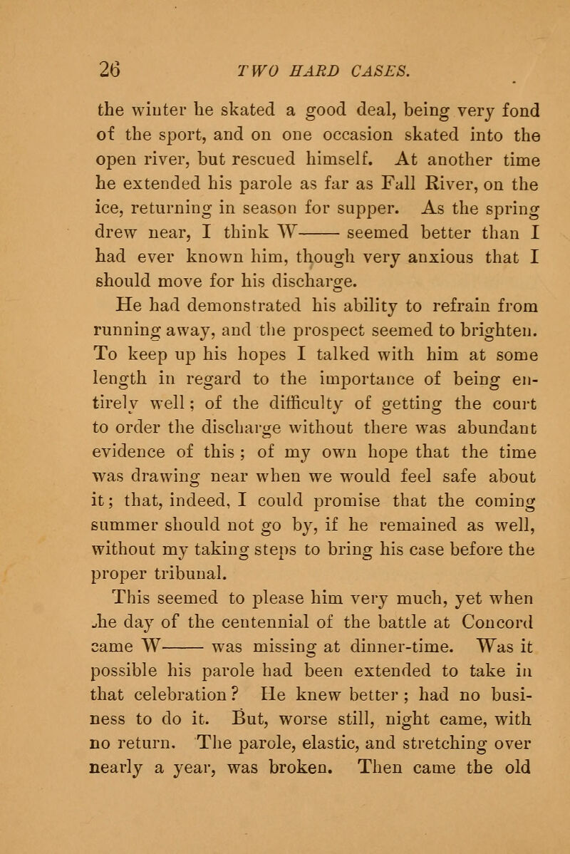 the wiuter he skated a good deal, being very fond of the sport, and on one occasion skated into the open river, but rescued himself. At another time he extended his parole as far as Fall River, on the ice, returning in season for supper. As the spring drew near, I think W seemed better than I had ever known him, though very anxious that I should move for his discharoce. He had demonstrated his ability to refrain from running away, and tlie prospect seemed to brighten. To keep up his hopes I talked with him at some length in regard to the importance of being en- tirely well; of the difficulty of getting the court to order the discharge without there was abundant evidence of this ; of my own hope that the time was drawing near when we would feel safe about it; that, indeed, I could promise that the coming summer should not go by, if he remained as well, without my taking steps to bring his case before the proper tribunal. This seemed to please him very much, yet when Jie day of the centennial of the battle at Concord came W was missing at dinner-time. Was it possible his parole had been extended to take in that celebration ? He knew better ; had no busi- ness to do it. But, worse still, night came, with no return, Tlie parole, elastic, and stretching over nearly a year, was broken. Then came the old