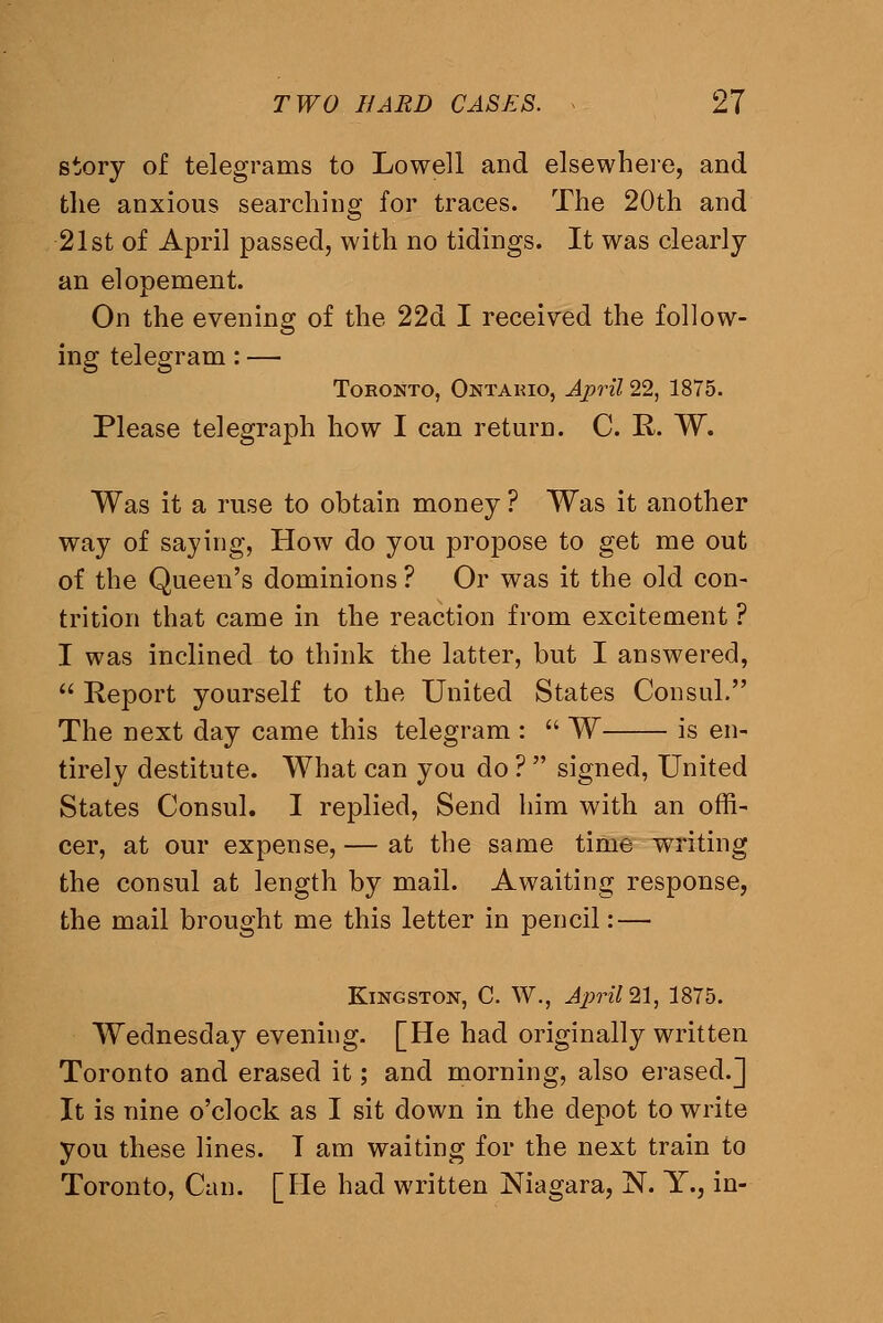 story of telegrams to Lowell and elsewhere, and the anxious searching for traces. The 20th and 21st of April passed, with no tidings. It was clearly an elopement. On the evening of the 22d I received the follow- ing telegram: — Toronto, Ontario, Ajpril 22, 1875. Please telegraph how I can return. C. R. W. Was it a ruse to obtain money ? Was it another way of saying, How do you propose to get me out of the Queen's dominions ? Or was it the old con- trition that came in the reaction from excitement ? I was inclined to think the latter, but I answered,  Report yourself to the United States Consul. The next day came this telegram :  W is en- tirely destitute. What can you do ?  signed, United States Consul. I replied. Send him with an offi- cer, at our expense, — at the same time writing the consul at length by mail. Awaiting response, the mail brought me this letter in pencil: — Kingston, C. W., April 21^, 1875. Wednesday evening. [He had originally written Toronto and erased it; and morning, also erased.] It is nine o'clock as I sit down in the depot to write you these lines. T am waiting for the next train to Toronto, Can. [He had written Niagara, N. Y., in-