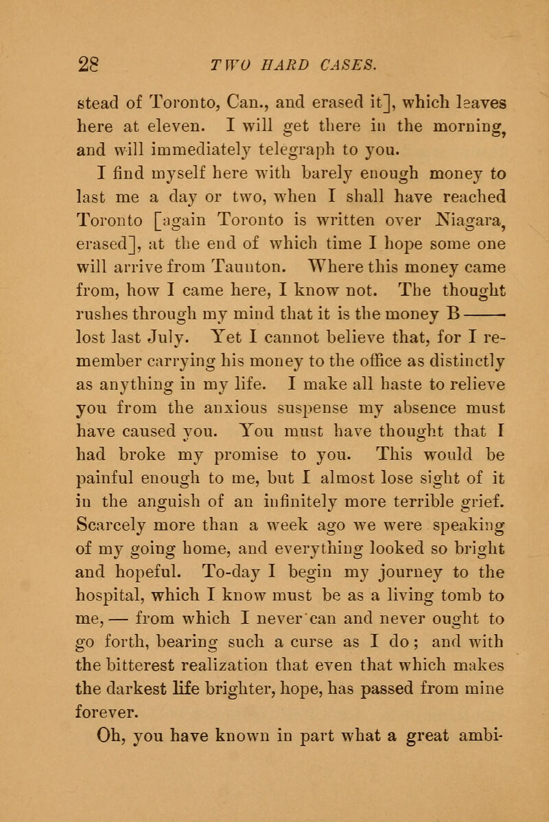 stead of Toronto, Can., and erased it], which leaves here at eleven. I will get there in the morning^ and will immediately telegraph to you. I find myself here with barely enough money to last me a day or two, when I shall have reached Toronto [^gain Toronto is written over Niagara, erased], at the end of which time I hope some one will arrive from Taunton. Where this money came from, how I came here, I know not. The thought rushes through my mind that it is the money B lost last July. Yet I cannot believe that, for I re- member carrying his money to the office as distinctly as anything in my life. I make all haste to relieve you from the anxious suspense my absence must have caused vou. You must have thouo;ht that I had broke my promise to you. This would be painful enough to me, but I almost lose sight of it in the anguish of an infinitely more terrible grief. Scarcely more than a week ago we were speaking of my going home, and everything looked so bright and hopeful. To-day I begin my journey to the hospital, which I know must be as a living tomb to me,— from which I nevercan and never ought to go forth, bearing such a curse as I do; and with the bitterest realization that even that which makes the darkest life brighter, hope, has passed from mine forever. Oh, you have known in part what a great ambi-