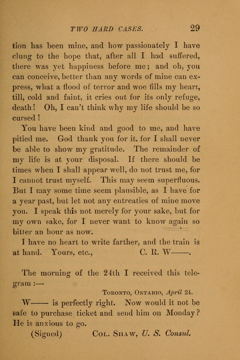 tion has been mine, and how passionately I have clung to the hope that, after all I had suffered, tiiere was yet happiness before me; and oh, you can conceive, better than any words of mine can ex- press, what a flood of terror and woe fills my hearr, till, cold and faint, it cries out for its only refuge, death! Oh, I can't think why my life should be so cursed ! You have been kind and good to me, and have pitied me. God thank you for it, for I shall never be able to show my gratitude. The remainder of my life is at your disposal. If there should be times when I shall appear well, do not trust me, for I cannot trust myself. This may seem superfluous. But I may some time seem plausible, as I have for a year past, but let not any entreaties of mine move you. I speak this not merely for your sake, but for my own sake, for I never want to know again so bitter an hour as now. I have no heart to write farther, and the train is at hand. Yours, etc., C. R. W . The morning of the 24th I received this tele- gram :— Toronto, Ontahio, April 24. W is perfectly right. Now would it not be safe to purchase ticket and send him on Monday ? He is anxious to go. (Signed) Col. Shaw, U, S. Consul.