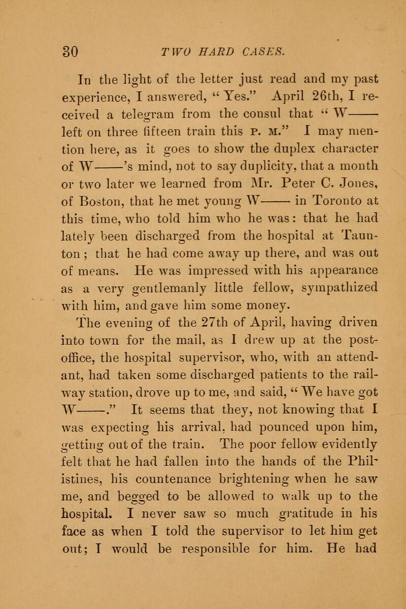 In the light of the letter just read and my past experience, I answered, Yes. April 26th, I re- ceived a telegram from the consul that W left on three lifteen train this p. m. I may men- tion here, as it goes to show the duplex character of W 's mind, not to say duplicity, that a month or two later we learned from Mr. Peter C. Jones, of Boston, that he met young W in Toronto at this time, who told him who he was: that he had lately been discharged from the hosjDital at Taun- ton ; that he had come away up there, and was out of means. He w^as impressed with his appearance as a very gentlemanly little fellow, sympathized with him, and gave him some money. The evening of the 27th of April, having driven into town for the mail, as I drew up at the post- office, the hospital supervisor, who, with an attend- ant, had taken some discharged patients to the rail- way station, drove up to me, and said, We have got W . It seems that they, not knowing that I was expecting his arrival, had pounced upon him, getting out of the train. The poor fellow evidently felt that he had fallen into the hands of the Phih istines, his countenance brightening when he saw me, and begged to be allowed to walk up to the hospital. I never saw so much gratitude in his face as when I told the supervisor to let him get out; I would be responsible for him. He had