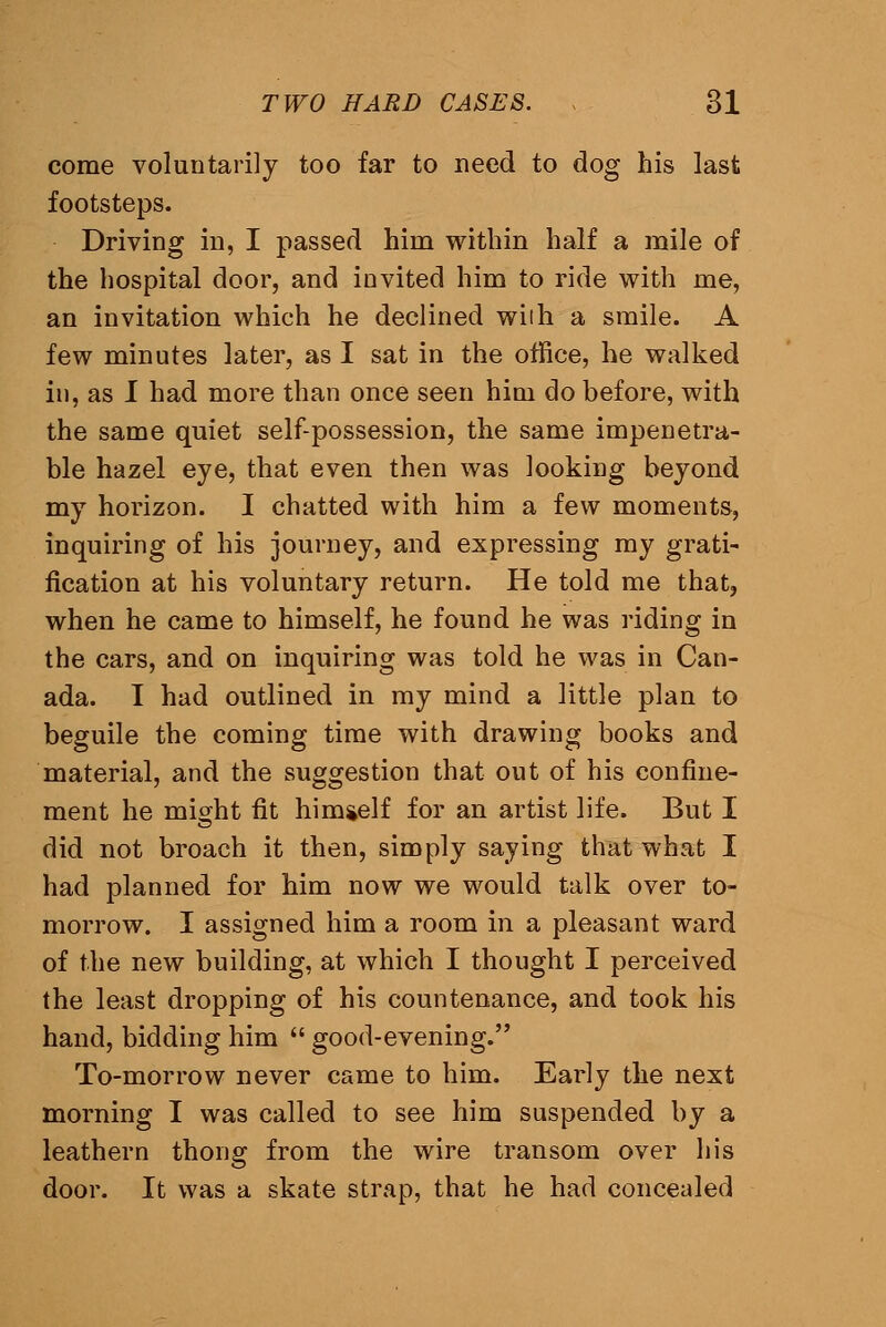 come voluntarily too far to need to dog his last footsteps. Driving in, I passed him within half a mile of the hospital door, and invited him to ride with me, an invitation which he declined wiih a smile. A few minutes later, as I sat in the office, he walked in, as I had more than once seen him do before, with the same quiet self-possession, the same impenetra- ble hazel eye, that even then was looking beyond my horizon. I chatted with him a few moments, inquiring of his journey, and expressing my grati- fication at his voluntary return. He told me that, when he came to himself, he found he was riding in the cars, and on inquiring was told he was in Can- ada. I had outlined in my mind a little plan to beguile the coming time with drawing books and material, and the suggestion that out of his confine- ment he mio-ht fit himgelf for an artist life. But I did not broach it then, simply saying that what I had planned for him now we would talk over to- morrow. I assigned him a room in a pleasant ward of the new building, at which I thought I perceived the least dropping of his countenance, and took his hand, bidding him good-evening. To-morrow never came to him. Early the next morning I was called to see him suspended by a leathern thong from the wire transom over his door. It was a skate strap, that he had concealed