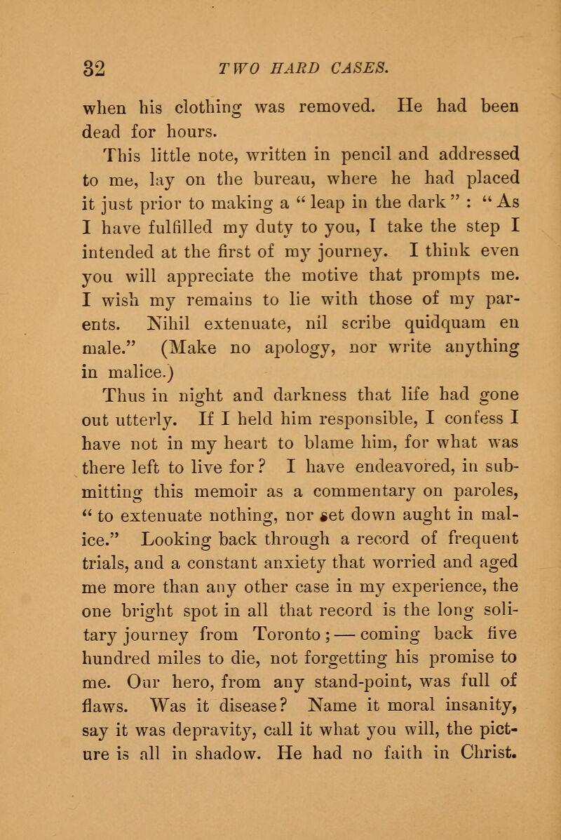 when his clothing was removed. He had been dead for hours. This little note, written in pencil and addressed to me, lay on the bureau, where he had placed it just prior to making a leap in the dark : As I have fulfilled my duty to you, I take the step I intended at the first of my journey. I think even you will appreciate the motive that prompts me. I wish my remains to lie with those of my par- ents. Nihil extenuate, nil scribe quidquam en male. (Make no apology, nor write anything in malice.) Thus in night and darkness that life had gone out utterly. If I held him responsible, I confess I have not in my heart to blame him, for what was there left to live for ? I have endeavored, in sub- mitting this memoir as a commentary on paroles, to extenuate nothing, nor get down aught in mal- ice. Looking back through a record of frequent trials, and a constant anxiety that worried and aged me more than any other case in my experience, the one bright spot in all that record is the long soli- tary journey from Toronto; — coming back five hundred miles to die, not forgetting his promise to me. Our hero, from any stand-point, was full of flaws. Was it disease? Name it moral insanity, say it was depravity, call it what you will, the pict- ure is all in shadow. He had no faith in Christ.