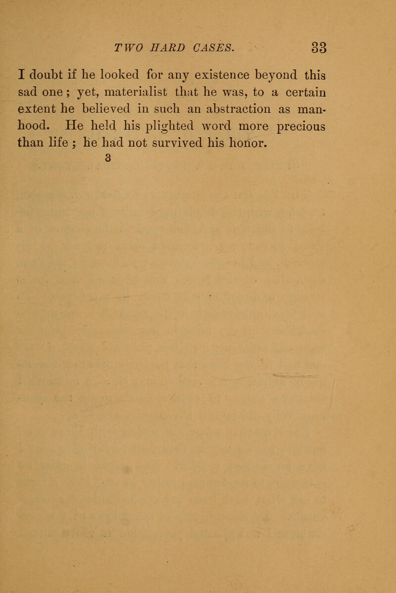 I doubt if he looked for any existence beyond this sad one; yet, materialist that he was, to a certain extent he believed in such an abstraction as man- hood. He held his plighted word more precious than life ; he had not survived his honor. 3