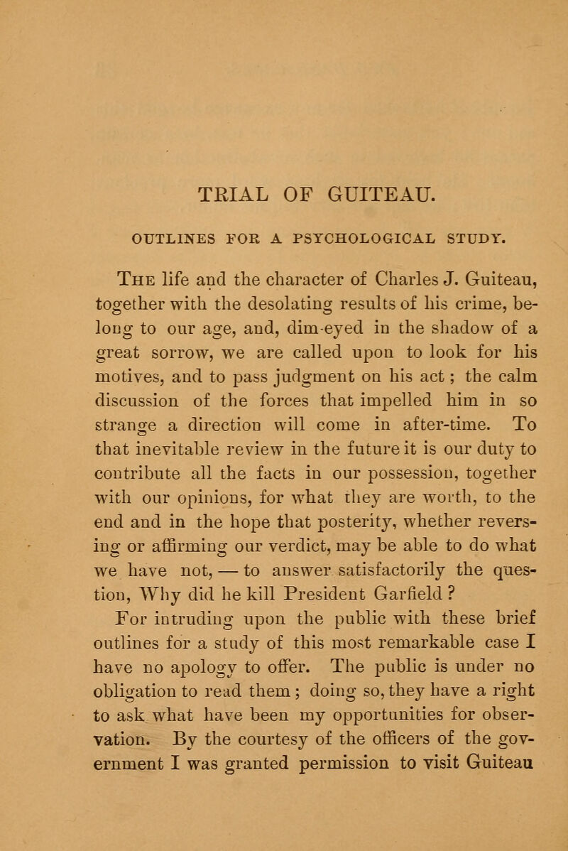 TRIAL OF GUITEAU. OUTLINES FOR A PSYCHOLOGICAL STUDY. The life and the character of Charles J. Guiteau, together with the desolating results of his crime, be- long to our age, and, dim-eyed in the shadow of a great sorrow, we are called upon to look for his motives, and to i3ass judgment on his act; the calm discussion of the forces that impelled him in so strano^e a direction will come in after-time. To that inevitable review in the future it is our duty to contribute all the facts in our possession, together with our opinions, for what ihey are worth, to the end and in the hope that posterity, whether revers- ing or affirming our verdict, may be able to do what we have not, — to answer satisfactorily the ques- tion, Why did he kill President Garfield ? For intruding upon the public with these brief outlines for a study of this most remarkable case I have no apology to offer. The public is under no obligation to read them ; doing so, they have a right to ask what have been my opportunities for obser- vation. By the courtesy of the officers of the gov- ernment I was granted permission to visit Guiteau