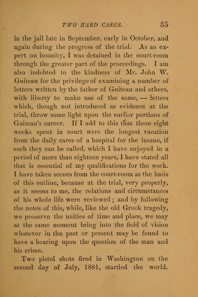 in the jail late in September, early in October, and again daring the progress of the trial. As an ex- pert on insanity, I was detained in the court-room through the greater part of the proceedings. I am also indebted to the kindness of Mr. John W. Guiteau for the privilege of examining a number of letters written by the father of Guiteau and others, with liberty to make use of the same, — letters which, though not introduced as evidence at the trial, throw some light upon the earlier portions of Guiteau's career. If I add to this tEat these eight weeks spent in court were the longest vacation from the daily cares of a hospital for the insane, if such they can be called, which I have enjoyed in a period of more than eighteen years, I have stated all that is essential of my qualifications for the work. 1 have taken scenes from the court-room as the basis of this outline, because at the trial, very properly, as it seems to me, the relations and circumstances of his whole life were reviewed ; and by following the notes of this, while, like the old Greek tragedy, we preserve the unities of time and place, we may at the same moment bring into the field of vision whatever in the past or present may be found to have a bearing upon the question of the man and his crime. Two pistol shots fired in Washington on the second day of July, 1881, startled the world.