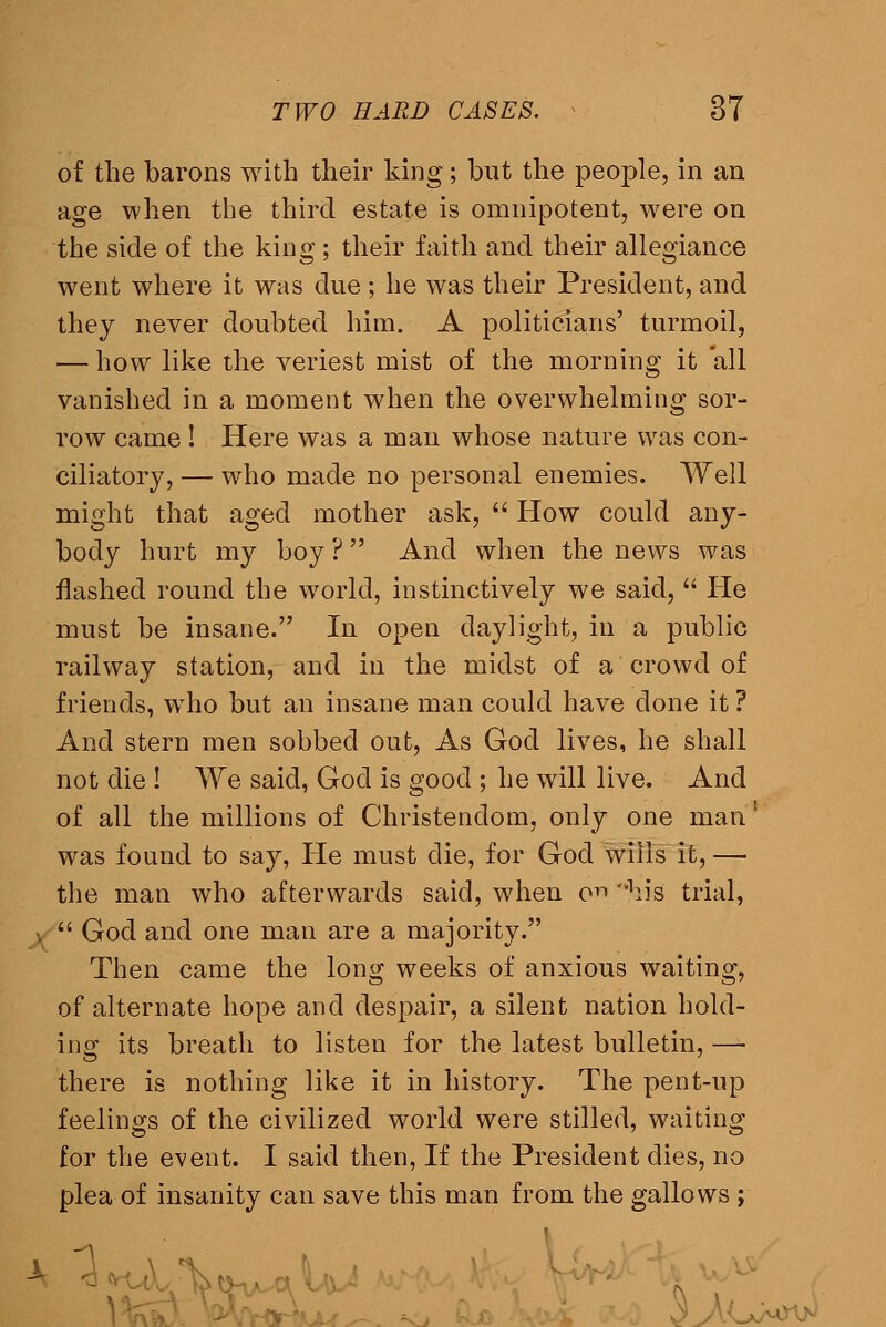 of the barons with their king; but the people, in an age when the third estate is omnipotent, were on the side of the king; their faith and their allegiance went where it was due ; he was their President, and they never doubted him. A politicians' turmoil, — how like the veriest mist of the morning it all vanished in a moment when the overwhelming sor- row came I Here was a man whose nature was con- ciliatory, — who made no personal enemies. Well might that aged mother ask, Plow could any- body hurt my boy ? And when the news was flashed round the world, instinctively we said, He must be insane. In open daylight, in a public railway station, and in the midst of a crowd of friends, who but an insane man could have done it ? And stern men sobbed out. As God lives, he shall not die ! We said, God is good ; he will live. And of all the millions of Christendom, only one man' was found to say, He must die, for God wills it, — the man who afterwards said, when c^ ^lis trial, 1^ God and one man are a majority. Then came the long weeks of anxious waiting, of alternate hope and despair, a silent nation hold- ing its breath to listen for the latest bulletin, —• there is nothing like it in history. The pent-up feelings of the civilized world were stilled, waiting for the event. I said then, If the President dies, no plea of insanity can save this man from the gallows ;