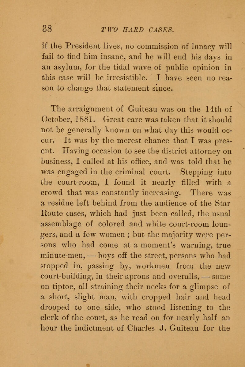 if the President lives, no commission of lunacy will fail to find him insane, and he will end his days in an asylum, for the tidal wave of public opinion in this case will be irresistible. I have seen no rea- son to change that statement since. The arraignment of Guiteau was on the 14th of October, 1881. Great care was taken that it should not be generally known on what day this would oc- cur. It was by tlie merest chance that I was pres- ent. Having occasion to see the district attorney on business, I called at his office, and was told that he was engaged in the criminal court. Stepping into the court-room, I found it nearly filled wath a crowd that was constantly increasing. There was a residue left behind from the audience of the Star Koute cases, which had just been called, the usual assemblage of colored and white court-room loun- gers, and a few women ; but the majority were per- sons who had come at a moment's waruincr, true minute-men, — boys off the street, persons who had stopped in, passing by, workmen from the new court-building, in their aprons and overalls,— some on tiptoe, all straining their necks for a glimpse of a short, slight man, with cropped hair and head drooped to one side, who stood listening to the clerk of the court, as he read on for nearly half an hour the indictment of Charles J. Guiteau for the