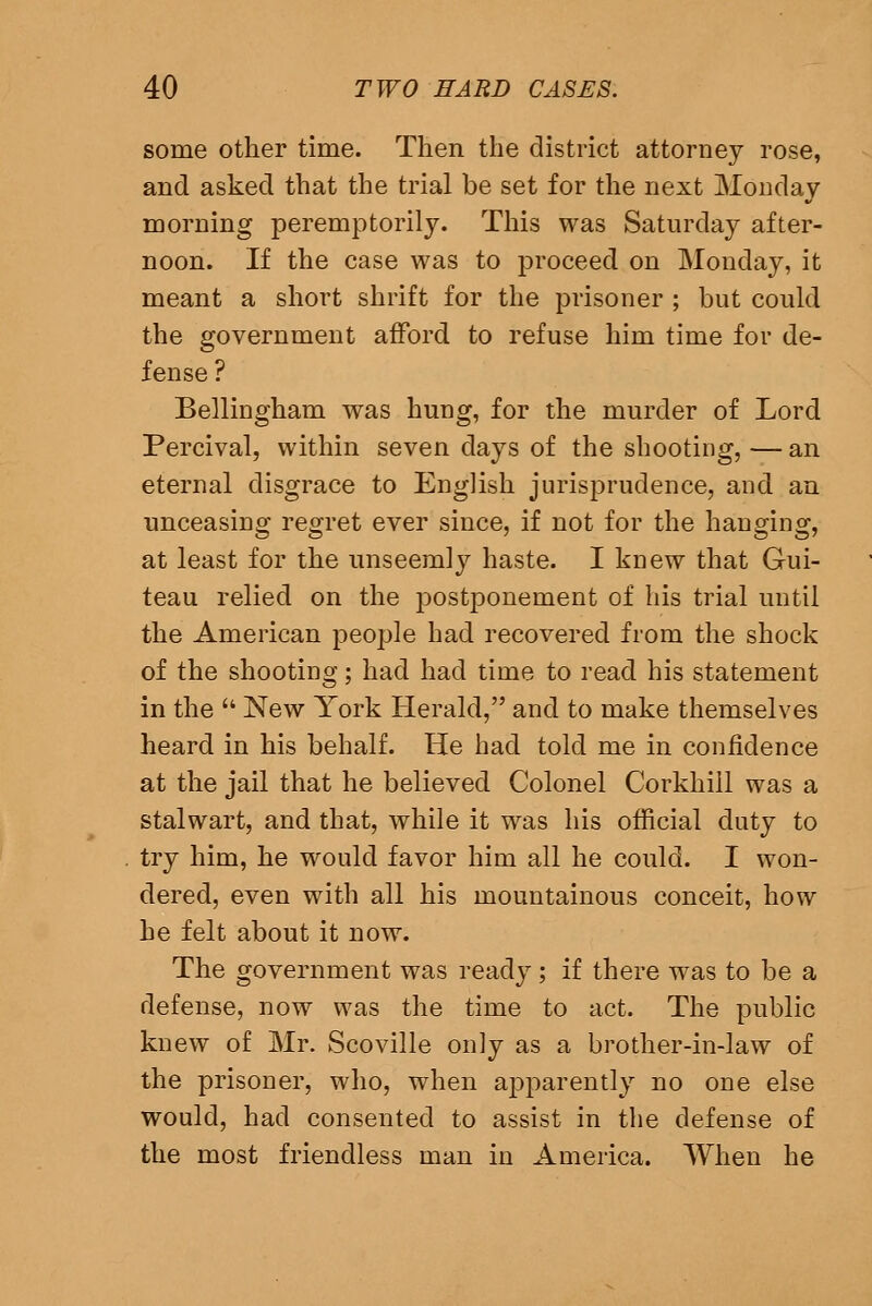 some other time. Then the district attorney rose, and asked that the trial be set for the next Monday morning peremptorily. This was Saturday after- noon. If the case was to proceed on Monday, it meant a short shrift for the prisoner ; but could the government afford to refuse him time for de- fense ? Bellingham was hung, for the murder of Lord Percival, within seven days of the shooting, — an eternal disgrace to English jurisprudence, and an unceasing regret ever since, if not for the hanging, at least for the unseemly haste. I knew that Gui- teau relied on the postponement of his trial until the American people had recovered from the shock of the shooting; had had time to read his statement in the  New York Herald, and to make themselves heard in his behalf. He had told me in confidence at the jail that he believed Colonel Corkhill was a stalwart, and that, while it was his official duty to try him, he would favor him all he could. I won- dered, even with all his mountainous conceit, how he felt about it now. The government was ready; if there was to be a defense, now was the time to act. The public knew of Mr. Scoville only as a brother-in-law of the prisoner, who, when apparently no one else would, had consented to assist in the defense of the most friendless man in America. When he