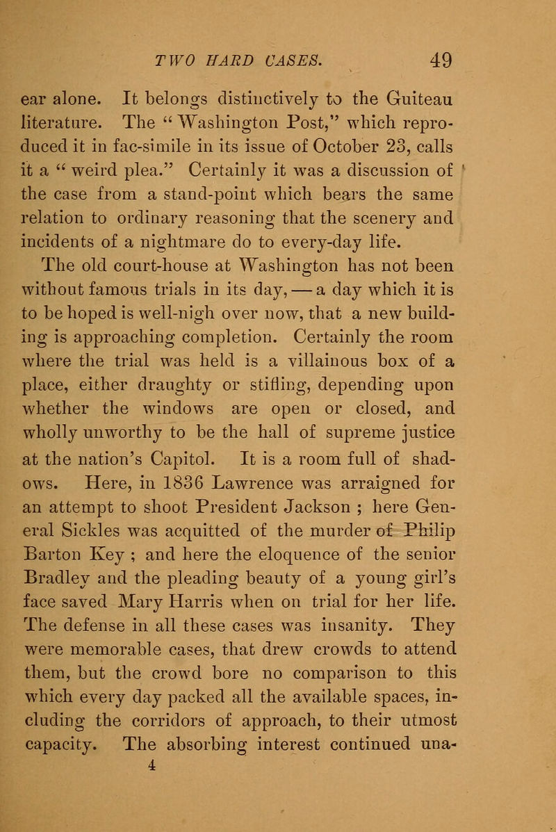 ear alone. It belongs distinctively to the Guiteau literature. The Washington Post, which repro- duced it in fac-simile in its issue of October 23, calls it a weird plea. Certainly it was a discussion of the case from a stand-point which bears the same relation to ordinary reasoning that the scenery and incidents of a nightmare do to every-day life. The old court-house at Washington has not been without famous trials in its day, — a day which it is to be hoped is well-nigh over now, that a new build- ing is approaching completion. Certainly the room where the trial was held is a villainous box of a place, either draughty or stifling, depending upon whether the windows are open or closed, and wholly unworthy to be the hall of supreme justice at the nation's Capitol. It is a room full of shad- ows. Here, in 1836 Lawrence was arraigned for an attempt to shoot President Jackson ; here Gen- eral Sickles was acquitted of the murder of Philip Barton Key ; and here the eloquence of the senior Bradley and the pleading beauty of a young girl's face saved Mary Harris when on trial for her life. The defense in all these cases was insanity. They were memorable cases, that drew crowds to attend them, but the crowd bore no comparison to this which every day packed all the available spaces, in- cluding the corridors of approach, to their utmost capacity. The absorbing interest continued una-