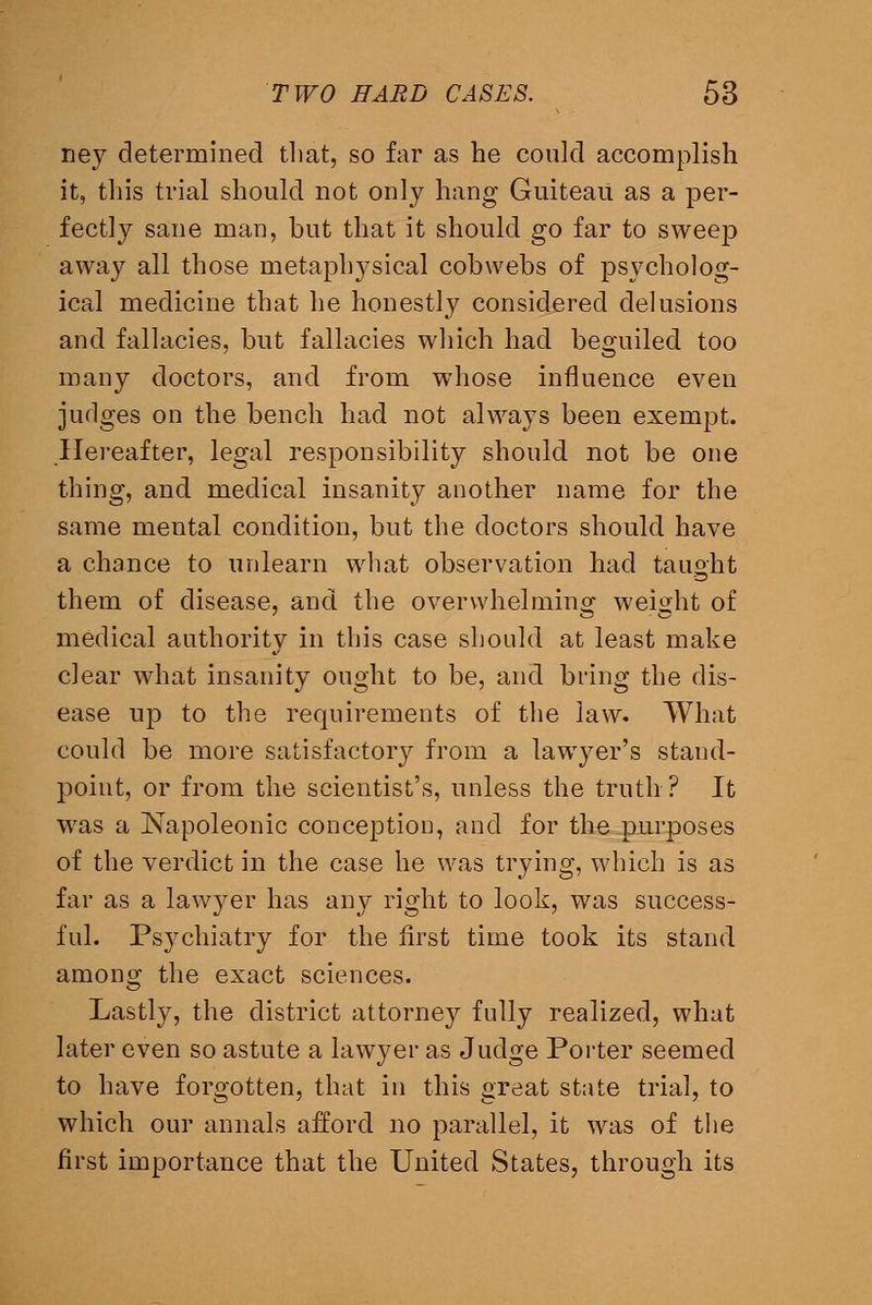 ney determined that, so far as he could accomplish it, this trial should not only hang Guiteau as a per- fectly sane man, but that it should go far to sweep away all those metaphysical cobwebs of psycholog- ical medicine that he honestly considered delusions and fallacies, but fallacies which had beguiled too many doctors, and from whose influence even judges on the bench had not always been exempt. .Hereafter, legal responsibility should not be one thing, and medical insanity another name for the same mental condition, but the doctors should have a chance to unlearn wliat observation had taught them of disease, and the overwhelminor weight of medical authority in this case should at least make clear what insanity ought to be, and bring the dis- ease np to the requirements of the law. What could be more satisfactory from a lawyer's stand- point, or from the scientist's, unless the truth? It was a Napoleonic conception, and for the pur|)oses of the verdict in the case he was trying, which is as far as a lawyer has any right to look, was success- ful. Psychiatry for the first time took its stand among the exact sciences. Lastly, the district attorney fully realized, what later even so astute a lawyer as Judge Porter seemed to have forgotten, that in this great state trial, to which our annals afford no parallel, it was of tiie first importance that the United States, through its