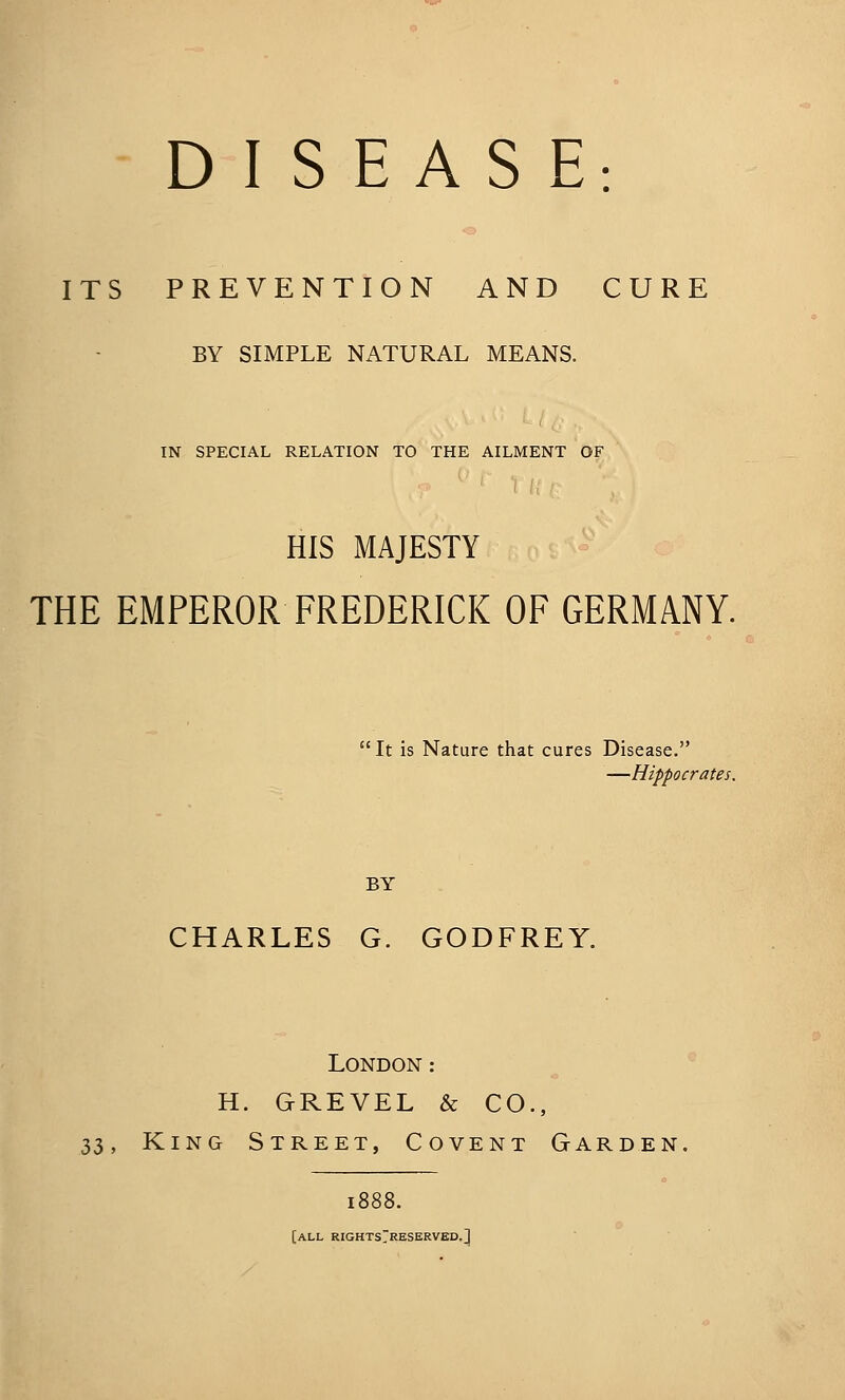 ITS PREVENTION AND CURE BY SIMPLE NATURAL MEANS. IN SPECIAL RELATION TO THE AILMENT OF HIS MAJESTY THE EMPEROR FREDERICK OF GERMANY. It is Nature that cures Disease. —Hippocrates. BY CHARLES G. GODFREY. London: H. GREVEL & CO., 33, King Street, Covent Garden, i( [all RIGHTsrRESERVED.]