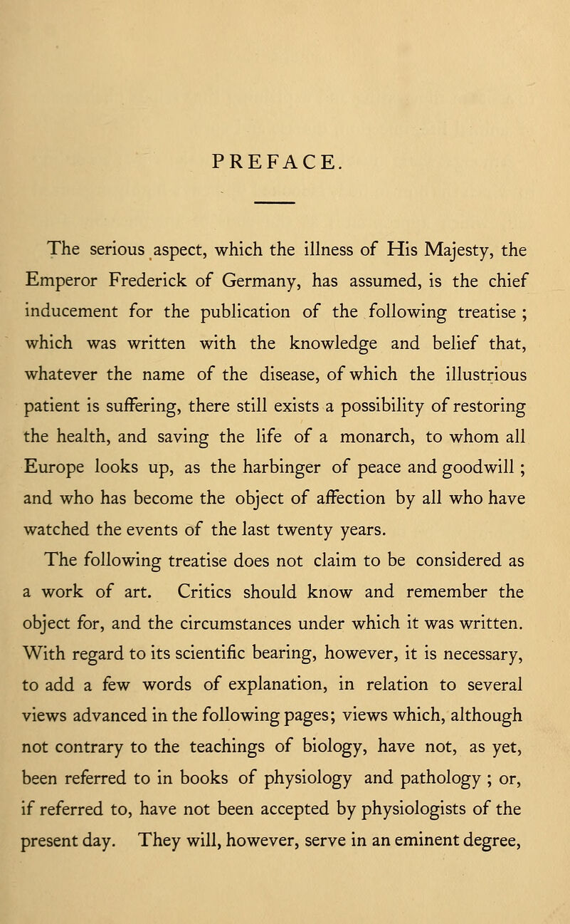 PREFACE The serious aspect, which the illness of His Majesty, the Emperor Frederick of Germany, has assumed, is the chief inducement for the publication of the following treatise ; which was written with the knowledge and belief that, whatever the name of the disease, of which the illustrious patient is suffering, there still exists a possibility of restoring the health, and saving the life of a monarch, to whom all Europe looks up, as the harbinger of peace and goodwill; and who has become the object of affection by all who have watched the events of the last twenty years. The following treatise does not claim to be considered as a work of art. Critics should know and remember the object for, and the circumstances under which it was written. With regard to its scientific bearing, however, it is necessary, to add a few words of explanation, in relation to several views advanced in the following pages; views which, although not contrary to the teachings of biology, have not, as yet, been referred to in books of physiology and pathology ; or, if referred to, have not been accepted by physiologists of the present day. They will, however, serve in an eminent degree.