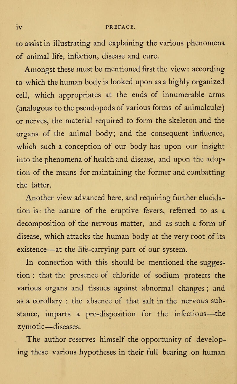 to assist in illustrating and explaining the various phenomena of animal life, infection, disease and cure. Amongst these must be mentioned first the view: according to which the human body is looked upon as a highly organized cell, which appropriates at the ends of innumerable arms (analogous to the pseudopods of various forms of animalculae) or nerves, the material required to form the skeleton and the organs of the animal body; and the consequent influence, which such a conception of our body has upon our insight into the phenomena of health and disease, and upon the adop- tion of the means for maintaining the former and combatting the latter. Another view advanced here, and requiring further elucida- tion is: the nature of the eruptive fevers, referred to as a decomposition of the nervous matter, and as such a form of disease, which attacks the human body at the very root of its existence—at the life-carrying part of our system. In connection with this should be mentioned the sugges- tion : that the presence of chloride of sodium protects the various organs and tissues against abnormal changes ; and as a corollary : the absence of that salt in the nervous sub- stance, imparts a pre-disposition for the infectious—the zymotic—diseases. The author reserves himself the opportunity of develop- ing these various hypotheses in their full bearing on human