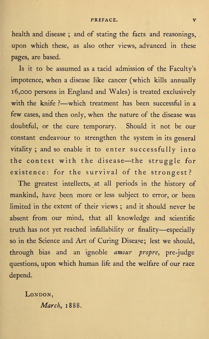 health and disease ; and of stating the facts and reasonings, upon which these, as also other views, advanced in these pages, are based. Is it to be assumed as a tacid admission of the Faculty's impotence, when a disease like cancer (which kills annually 16,000 persons in England and Wales) is treated exclusively with the knife ^—which treatment has been successflil in a few cases, and then only, when the nature of the disease was doubtful, or the cure temporary. Should it not be our constant endeavour to strengthen the system in its general vitality ; and so enable it to enter successfully into the contest with the disease—the struggle for existence: for the survival of the strongest .f^ The greatest intellects, at all periods in the history of mankind, have been more or less subject to error, or been limited in the extent of their views ; and it should never be absent from our mind, that all knowledge and scientific truth has not yet reached infallability or finality—especially so in the Science and Art of Curing Disease; lest we should, through bias and an ignoble amour propre, pre-judge questions, upon which human life and the welfare of our race depend. London, Marchy 1888.