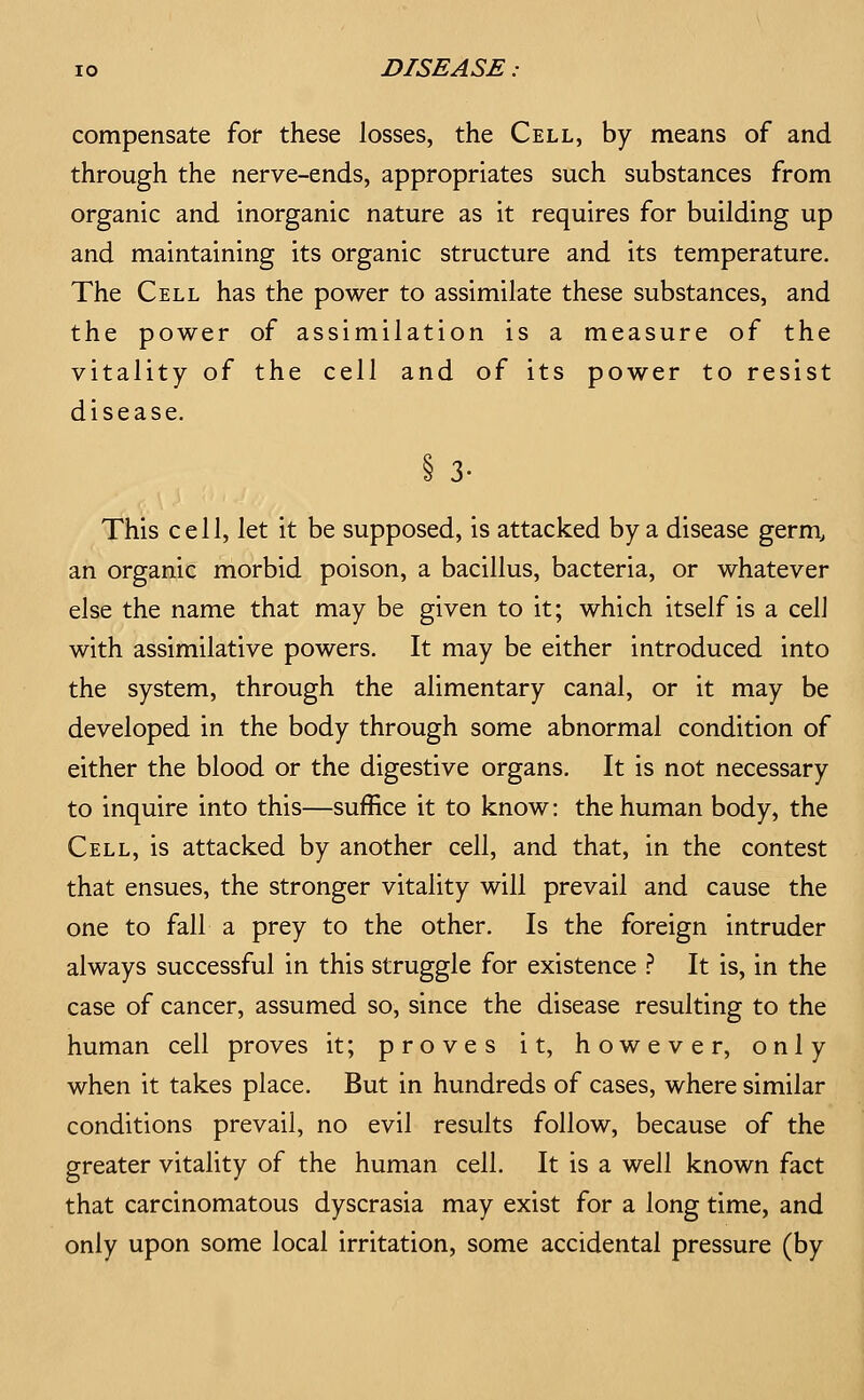 compensate for these losses, the Cell, by means of and through the nerve-ends, appropriates such substances from organic and inorganic nature as it requires for building up and maintaining its organic structure and its temperature. The Cell has the power to assimilate these substances, and the power of assimilation is a measure of the vitality of the cell and of its power to resist disease. This cell, let it be supposed, is attacked by a disease germ, an organic morbid poison, a bacillus, bacteria, or whatever else the name that may be given to it; which itself is a cell with assimilative powers. It may be either introduced into the system, through the alimentary canal, or it may be developed in the body through some abnormal condition of either the blood or the digestive organs. It is not necessary to inquire into this—suffice it to know: the human body, the Cell, is attacked by another cell, and that, in the contest that ensues, the stronger vitality will prevail and cause the one to fall a prey to the other. Is the foreign intruder always successful in this struggle for existence ? It is, in the case of cancer, assumed so, since the disease resulting to the human cell proves it; proves it, however, only when it takes place. But in hundreds of cases, where similar conditions prevail, no evil results follow, because of the greater vitality of the human cell. It is a well known fact that carcinomatous dyscrasia may exist for a long time, and only upon some local irritation, some accidental pressure (by