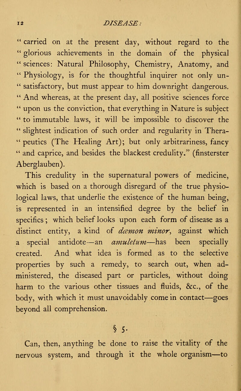  carried on at the present day, without regard to the  glorious achievements in the domain of the physical  sciences: Natural Philosophy, Chemistry, Anatomy, and  Physiology, is for the thoughtful inquirer not only un-  satisfactory, but must appear to him downright dangerous.  And whereas, at the present day, all positive sciences force  upon us the conviction, that everything in Nature is subject  to immutable laws, it will be impossible to discover the  slightest indication of such order and regularity in Thera-  peutics (The Healing Art); but only arbitrariness, fancy  and caprice, and besides the blackest credulity. (finsterster Aberglauben). This credulity in the supernatural powers of medicine, which is based on a thorough disregard of the true physio- logical laws, that underlie the existence of the human being, is represented in an intensified degree by the belief in specifics ; which belief looks upon each form of disease as a distinct entity, a kind of dcemon minor^ against which a special antidote—an amuletum—has been specially created. And what idea is formed as to the selective properties by such a remedy, to search out, when ad- ministered, the diseased part or particles, without doing harm to the various other tissues and fluids, &c., of the body, with which it must unavoidably come in contact—goes beyond all comprehension. § 5. Can, then, anything be done to raise the vitality of the nervous system, and through it the whole organism—to