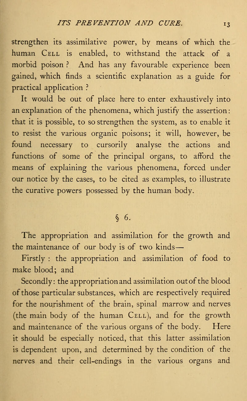 strengthen its assimilative power, by means of which the human Cell is enabled, to withstand the attack of a morbid poison ? And has any favourable experience been gained, which finds a scientific explanation as a guide for practical application ? It would be out of place here to enter exhaustively into an explanation of the phenomena, which justify the assertion: that it is possible, to so strengthen the system, as to enable it to resist the various organic poisons; it will, however, be found necessary to cursorily analyse the actions and functions of some of the principal organs, to afford the means of explaining the various phenomena, forced under our notice by the cases, to be cited as examples, to illustrate the curative powers possessed by the human body. § 6. The appropriation and assimilation for the growth and the maintenance of our body is of two kinds— Firstly : the appropriation and assimilation of food to make blood; and Secondly: the appropriation and assimilation out of the blood of those particular substances, which are respectively required for the nourishment of the brain, spinal marrow and nerves (the main body of the human Cell), and for the growth and maintenance of the various organs of the body. Here it should be especially noticed, that this latter assimilation is dependent upon, and determined by the condition of the nerves and their cell-endings in the various organs and