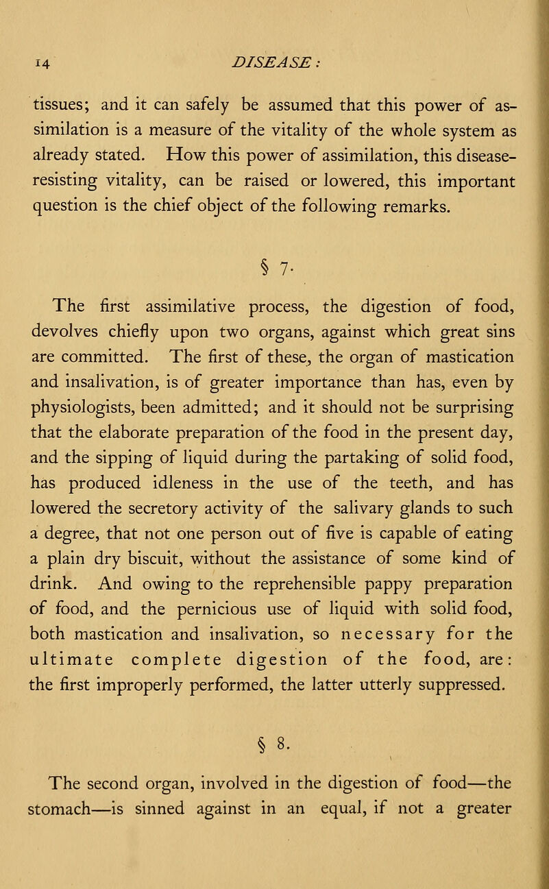 tissues; and it can safely be assumed that this power of as- similation is a measure of the vitality of the whole system as already stated. How this power of assimilation, this disease- resisting vitality, can be raised or lowered, this important question is the chief object of the following remarks. § 7- The first assimilative process, the digestion of food, devolves chiefly upon two organs, against which great sins are committed. The first of these, the organ of mastication and insalivation, is of greater importance than has, even by physiologists, been admitted; and it should not be surprising that the elaborate preparation of the food in the present day, and the sipping of liquid during the partaking of solid food, has produced idleness in the use of the teeth, and has lowered the secretory activity of the salivary glands to such a degree, that not one person out of five is capable of eating a plain dry biscuit, without the assistance of some kind of drink. And owing to the reprehensible pappy preparation of food, and the pernicious use of liquid with solid food, both mastication and insalivation, so necessary for the ultimate complete digestion of the food, are: the first improperly performed, the latter utterly suppressed. § 8. The second organ, involved in the digestion of food—the stomach—is sinned against in an equal, if not a greater