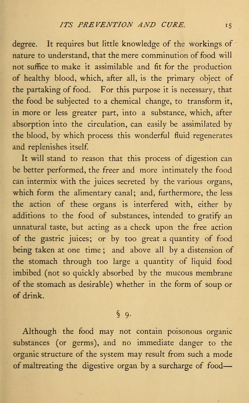 degree. It requires but little knowledge of the workings of nature to understand, that the mere comminution of food will not suffice to make it assimilable and fit for the production of healthy blood, which, after all, is the primary object of the partaking of food. For this purpose it is necessary, that the food be subjected to a chemical change, to transform it, in more or less greater part, into a substance, which, after absorption into the circulation, can easily be assimilated by the blood, by which process this wonderfial fluid regenerates and replenishes itself It will stand to reason that this process of digestion can be better performed, the freer and more intimately the food can intermix with the juices secreted by the various organs, which form the alimentary canal; and, furthermore, the less the action of these organs is interfered with, either by additions to the food of substances, intended to gratify an unnatural taste, but acting as a check upon the free action of the gastric juices; or by too great a quantity of food being taken at one time; and above all by a distension of the stomach through too large a quantity of liquid food imbibed (not so quickly absorbed by the mucous membrane of the stomach as desirable) whether in the form of soup or of drink. Although the food may not contain poisonous organic substances (or germs), and no immediate danger to the organic structure of the system may result from such a mode of maltreating the digestive organ by a surcharge of food—