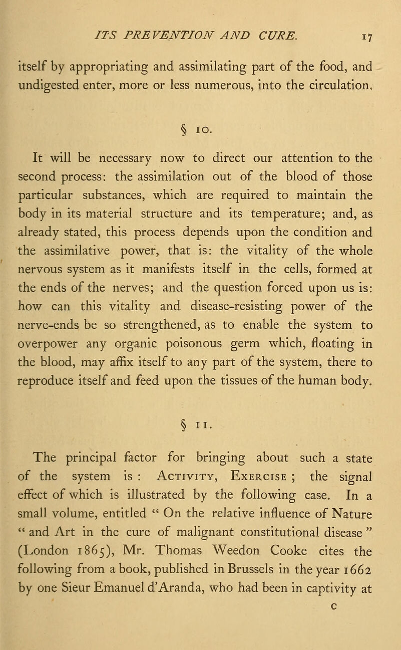 itself by appropriating and assimilating part of the food, and undigested enter, more or less numerous, into the circulation, § 10. It will be necessary now to direct our attention to the second process: the assimilation out of the blood of those particular substances, which are required to maintain the body in its material structure and its temperature; and, as already stated, this process depends upon the condition and the assimilative power, that is: the vitality of the whole nervous system as it manifests itself in the cells, formed at the ends of the nerves; and the question forced upon us is: how can this vitality and disease-resisting power of the nerve-ends be so strengthened, as to enable the system to overpower any organic poisonous germ which, floating in the blood, may affix itself to any part of the system, there to reproduce itself and feed upon the tissues of the human body. § II. The principal factor for bringing about such a state of the system is : Activity, Exercise ; the signal effect of which is illustrated by the following case. In a small volume, entitled  On the relative influence of Nature  and Art in the cure of malignant constitutional disease  (London 1865), Mr. Thomas Weedon Cooke cites the following from a book, published in Brussels in the year 1662 by one Sieur Emanuel d'Aranda, who had been in captivity at c