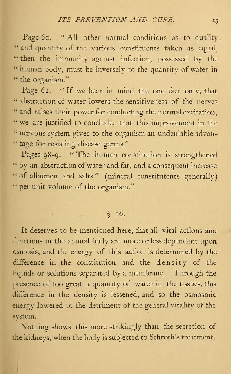 Page 60.  All other normal conditions as to quality  and quantity of the various constituents taken as equal,  then the immunity against infection, possessed by the  human body, must be inversely to the quantity of water in  the organism. Page 62.  If we bear in mind the one fact only, that  abstraction of water lowers the sensitiveness of the nerves  and raises their power for conducting the normal excitation,  we are justified to conclude, that this improvement in the  nervous system gives to the organism an undeniable advan-  tage for resisting disease germs. Pages 98-9.  The human constitution is strengthened  by an abstraction of water and fat, and a consequent increase  of albumen and salts  (mineral constitutents generally)  per unit volume of the organism. § 16. It deserves to be mentioned here, that all vital actions and fiinctions in the animal body are more or less dependent upon osmosis, and the energy of this action is determined by the difference in the constitution and the density of the liquids or solutions separated by a membrane. Through the presence of too great a quantity of water in the tissues, this difference in the density is lessened, and so the osmosmic energy lowered to the detriment of the general vitality of the system. Nothing shows this more strikingly than the secretion of the kidneys, when the body is subjected to Schroth's treatment.