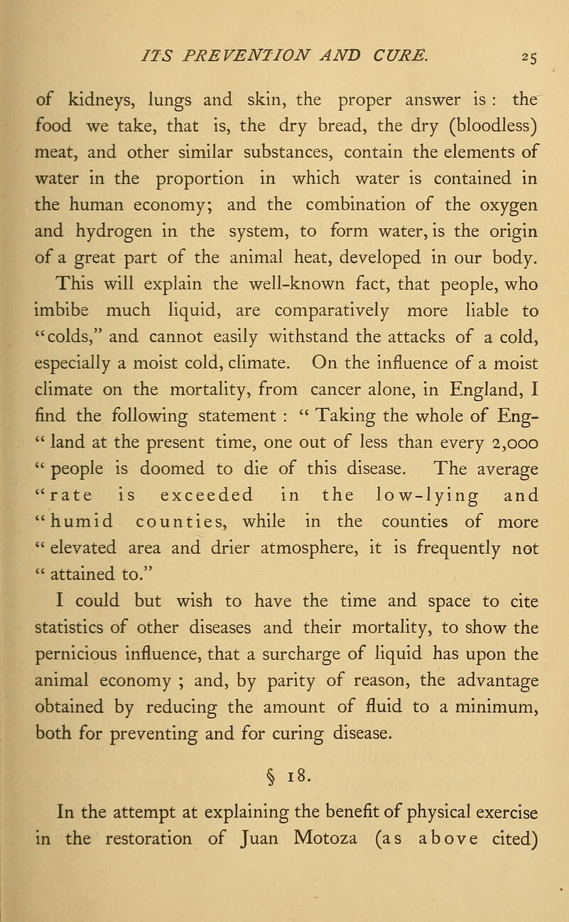 of kidneys, lungs and skin, the proper answer is : the food we take, that is, the dry bread, the dry (bloodless) meat, and other similar substances, contain the elements of water in the proportion in which water is contained in the human economy; and the combination of the oxygen and hydrogen in the system, to form water, is the origin of a great part of the animal heat, developed in our body. This will explain the well-known fact, that people, who imbibe much liquid, are comparatively more liable to colds, and cannot easily withstand the attacks of a cold, especially a moist cold, climate. On the influence of a moist climate on the mortality, from cancer alone, in England, I find the following statement :  Taking the whole of Eng-  land at the present time, one out of less than every 2,000  people is doomed to die of this disease. The average rate is exceeded in the low-lying and humid counties, while in the counties of more  elevated area and drier atmosphere, it is frequently not  attained to. I could but wish to have the time and space to cite statistics of other diseases and their mortality, to show the pernicious influence, that a surcharge of liquid has upon the animal economy ; and, by parity of reason, the advantage obtained by reducing the amount of fluid to a minimum, both for preventing and for curing disease. § 18. In the attempt at explaining the benefit of physical exercise in the restoration of Juan Motoza (as above cited)