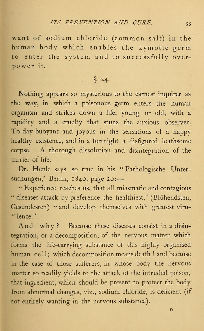 want of sodium chloride (common salt) in the human body which enables the zymotic germ to enter the system and to successfully over- power it. § 24. Nothing appears so mysterious to the earnest inquirer as the way, in which a poisonous germ enters the human organism and strikes down a life, young or old, with a rapidity and a cruelty that stuns the anxious observer. To-day buoyant and joyous in the sensations of a happy healthy existence, and in a fortnight a disfigured loathsome corpse. A thorough dissolution and disintegration of the carrier of life. Dr. Henle says so true in his  Pathologische Unter- suchungen, Berlin, 1840, page 20:—  Experience teaches us, that all miasmatic and contagious  diseases attack by preference the healthiest, (Bliihendsten, Gesundesten)  and develop themselves with greatest viru-  lence. And why ? Because these diseases consist in a disin- tegration, or a decomposition, of the nervous matter which forms the life-carrying substance of this highly organised human cell; which decomposition means death ! and because in the case of those sufferers, in whose body the nervous matter so readily yields to the attack of the intruded poison, that ingredient, which should be present to protect the body from abnormal changes, viz., sodium chloride, is deficient (if not entirely wanting in the nervous substance).