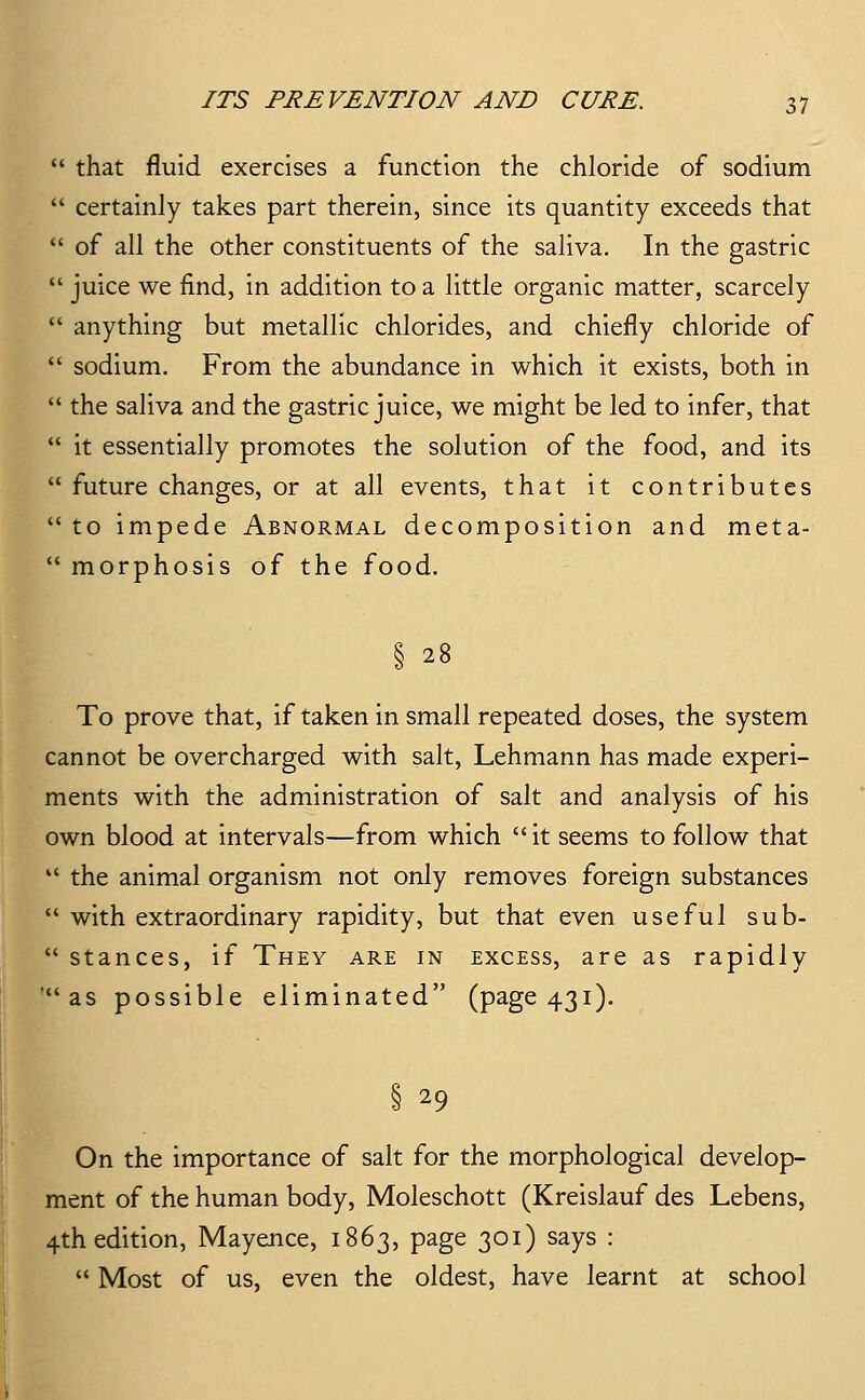  that fluid exercises a function the chloride of sodium  certainly takes part therein, since its quantity exceeds that  of all the other constituents of the saliva. In the gastric  juice we find, in addition to a little organic matter, scarcely  anything but metallic chlorides, and chiefly chloride of  sodium. From the abundance in which it exists, both in  the saliva and the gastric juice, we might be led to infer, that  it essentially promotes the solution of the food, and its  future changes, or at all events, that it contributes to impede Abnormal decomposition and meta-  morphosis of the food. § 28 To prove that, if taken in small repeated doses, the system cannot be overcharged with salt, Lehmann has made experi- ments with the administration of salt and analysis of his own blood at intervals—from which it seems to follow that  the animal organism not only removes foreign substances  with extraordinary rapidity, but that even useful sub-  stances, if They are in excess, are as rapidly as possible eliminated (page 431). § 29 On the importance of salt for the morphological develop- ment of the human body, Moleschott (Kreislauf des Lebens, 4th edition, Mayence, 1863, page 301) says :  Most of us, even the oldest, have learnt at school