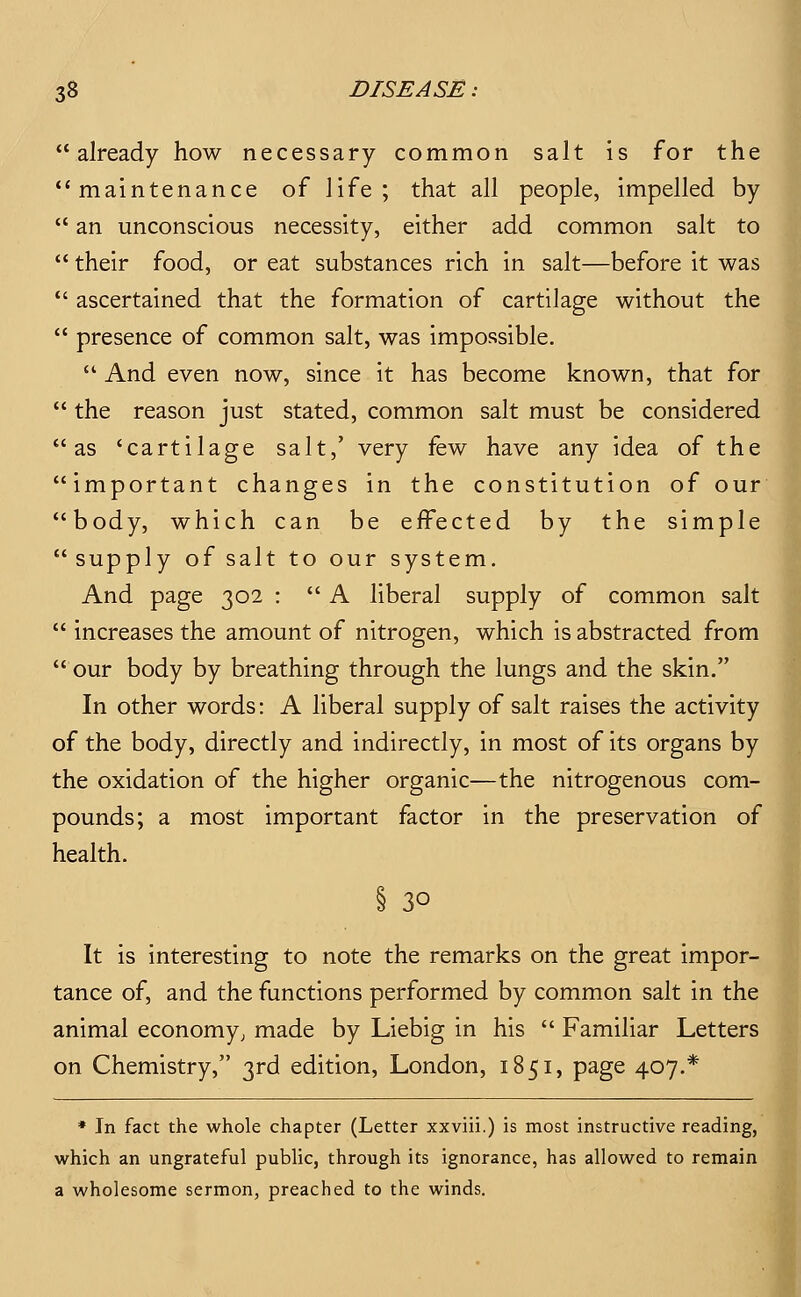 already how necessary common salt is for the •'maintenance of life; that all people, impelled by  an unconscious necessity, either add common salt to  their food, or eat substances rich in salt—before it was *' ascertained that the formation of cartilage without the  presence of common salt, was impossible.  And even now, since it has become known, that for  the reason just stated, common salt must be considered as 'cartilage salt,' very few have any idea of the important changes in the constitution of our body, which can be effected by the simple supply of salt to our system. And page 302 :  A liberal supply of common salt  increases the amount of nitrogen, which is abstracted from  our body by breathing through the lungs and the skin. In other words: A liberal supply of salt raises the activity of the body, directly and indirectly, in most of its organs by the oxidation of the higher organic—the nitrogenous com- pounds; a most important factor in the preservation of health. § 30 It is interesting to note the remarks on the great impor- tance of, and the functions performed by common salt in the animal economy; made by Liebig in his  Familiar Letters on Chemistry, 3rd edition, London, 1851, page 407.* * In fact the whole chapter (Letter xxviii.) is most instructive reading, which an ungrateful public, through its ignorance, has allowed to remain a wholesome sermon, preached to the winds.